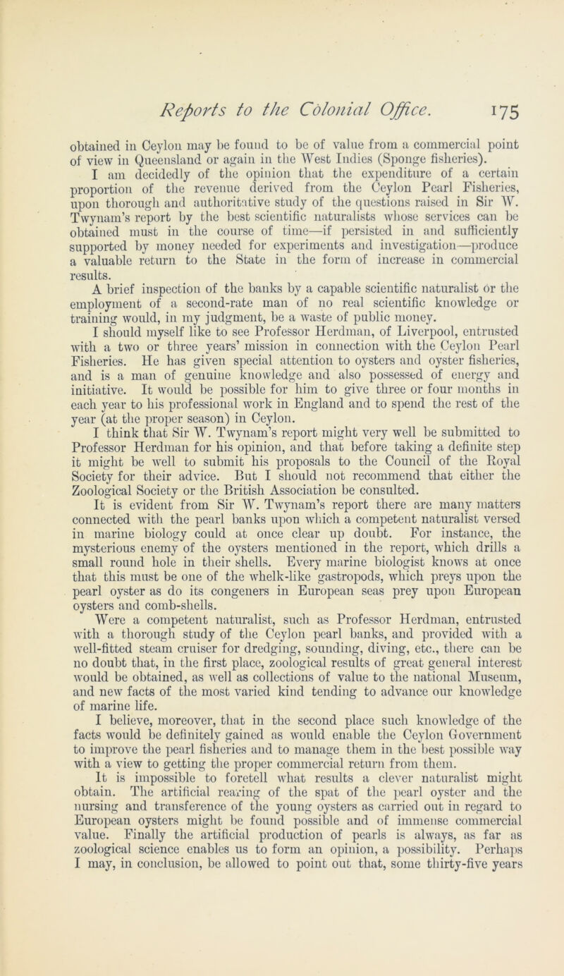 obtained in Ceylon may be found to be of value from a commercial point of view in Queensland or again in the West Indies (Sponge fisheries). I am decidedly of the opinion that the expenditure of a certain proportion of the revenue derived from the Ceylon Pearl Fisheries, upon thorough and authoritative study of the questions raised in Sir W. Twynam’s report by the best scientific naturalists whose services can be obtained must in the course of time—if persisted in and sufficiently supported by money needed for experiments and investigation—produce a valuable return to the State in the form of increase in commercial results. A brief inspection of the banks by a capable scientific naturalist or the employment of a second-rate man of no real scientific knowledge or training would, in my judgment, be a waste of public money. I should myself like to see Professor Herdman, of Liverpool, entrusted with a two or three years’ mission in connection with the Ceylon Pearl Fisheries. He has given special attention to oysters and oyster fisheries, and is a man of genuine knowledge and also possessed of energy and initiative. It would be possible for him to give three or four months in each year to his professional work in England and to spend the rest of the year (at the proper season) in Ceylon. I think that Sir W. Twynam’s report might very well be submitted to Professor Herdman for his opinion, and that before taking a definite step it might be well to submit his proposals to the Council of the Royal Society for their advice. But I should not recommend that either the Zoological Society or the British Association be consulted. It is evident from Sir W. Twynam’s report there are many matters connected with the pearl banks upon which a competent naturalist versed in marine biology could at once clear up doubt. For instance, the mysterious enemy of the oysters mentioned in the report, which drills a small round hole in their shells. Every marine biologist knows at once that this must be one of the whelk-like gastropods, which preys upon the pearl oyster as do its congeners in European seas prey upon European oysters and comb-shells. Were a competent naturalist, such as Professor Herdman, entrusted with a thorough study of the Ceylon pearl banks, and provided with a well-fitted steam cruiser for dredging, sounding, diving, etc., there can be no doubt that, in the first place, zoological results of great general interest would be obtained, as well as collections of value to the national Museum, and new facts of the most varied kind tending to advance our knowledge of marine life. I believe, moreover, that in the second place such knowledge of the facts would be definitely gained as would enable the Ceylon Government to improve the pearl fisheries and to manage them in the best possible way with a view to getting the proper commercial return from them. It is impossible to foretell what results a clever naturalist might obtain. The artificial rearing of the spat of the pearl oyster and the nursing and transference of the young oysters as carried out in regard to European oysters might be found possible and of immense commercial value. Finally the artificial production of pearls is always, as far as zoological science enables us to form an opinion, a possibility. Perhaps I may, in conclusion, be allowed to point out that, some thirty-five years