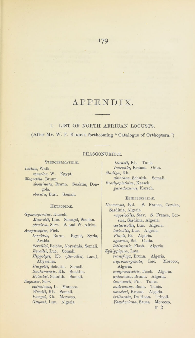 APPENDIX. ■ I. LIST OF NORTH AFRICAN LOCUSTS. (After Mr. W. F. Kirby’s forthcoming “Catalogue of Orthoptera.”) phasgonurida;. STENOPELMATID.E. Lezinci, Walk. concolor, W. Egypt. Magrettia, Brunn. abominata, Brunn. Suakim, Don- gola. obscurcc, Burr. Somali. HeTRODIDjE. Gymnoproctus, Karsch. Maurelii, Luc. Senegal, Soudan. abortiva, Serv. S. and W. Africa. Anepisceptus, Fieb. horridus, Burm. Egypt, Syria, Arabia. Servillei, Reiche, Abyssinia, Somali. Revoilii, Luc. Somali. Eippolyti, Kb. (Servillei, Luc.). Abyssinia. Ruspolii, Schulth. Somali. Suakimensis, Kb. Suakim. Robeckii, Schulth. Somali. Eugaster, Serv. spinulosus, L. Morocco. Woodii, Kb. Somali. Powysi, Kb. Morocco. Guyoni, Luc. Algeria. Lucasii, Kb. Tunis. inornata, Krauss. Oran. Mcidiga, Kb. abermns, Schulth. Somali. Bradyopistliius, Karsch. paradoxurus, Karsch. Epiiippigeridje. Uromenus, Bol. S. France, Corsica, Sardinia, Algeria. rugosicollis, Serv. S. France, Cor- sica, Sardinia, Algeria. costaticollis, Luc. Algeria. laticollis, Luc. Algeria. Finoti, Br. Algeria. agarena, Bol. Ceuta. latipennis, Fisch. Algeria. Ephippigera, Latr. transfuga, Brunn. Algeria. nigromarginata, Luc. Morocco, Algeria. compressicollis, Fisch. Algeria. antennata, Brunn. Algeria. innocentii, Fin. Tunis. oudryanus, Bonn. Tunis. vosseleri, Krauss. Algeria. trilineata, De Haan. Tripoli. Vaucheriana, Sauss. Morocco. N 2