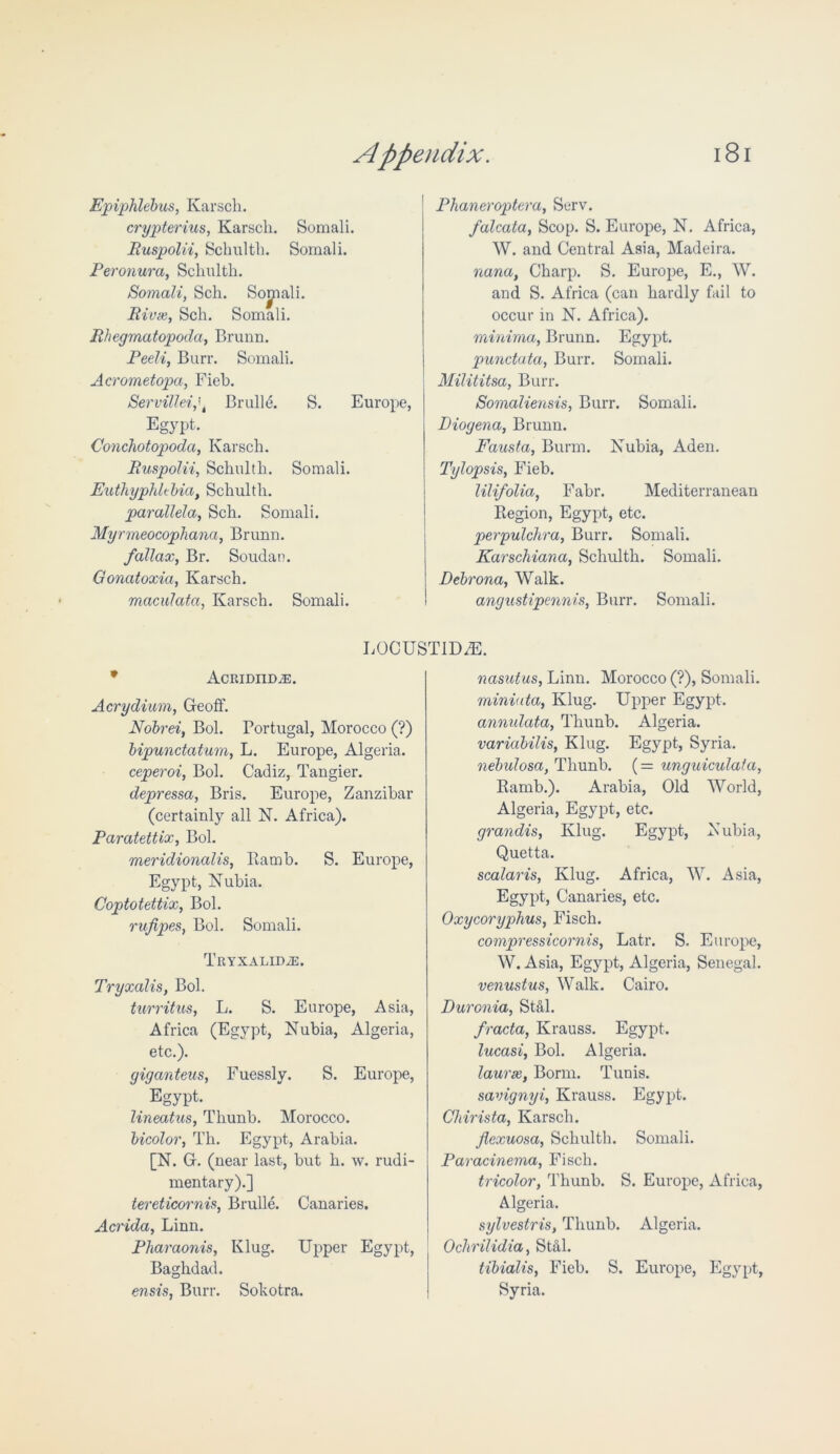 Epiphlebus, Karsch. crypterius, Karsch. Somali. Ruspolii, Schulth. Somali. Peronura, Sclmlth. Somali, Sch. Sojnali. Rivas, Sch. Somali. Rhegmatopoda, Brunn. Peeli, Burr. Somali. Acrometopa, Fieh. Servillei,\ Brulle. S. Europe, Egypt. Conchotopoda, Karsch. Ruspolii, Schulth. Somali. Euthyphltbia, Schulth. parallela, Sch. Somali. Myrmeocophana, Brunn. fallax, Br. Soudan. Gonatoxia, Karsch. maculata, Karsch. Somali. Phaneroptera, Serv. falcata, Scop. S. Europe, N. Africa, W. and Central Asia, Madeira. nana, Charp. S. Europe, E., W. and S. Africa (can hardly fail to occur in N. Africa). minima, Brunn. Egypt. punctata, Burr. Somali. Milititsa, Burr. Somaliensis, Burr. Somali. Diogena, Brunn. Fausta, Bunn. Nubia, Aden. Tylopsis, Fieb. lilifolia, Fabr. Mediterranean Region, Egypt, etc. perpulchra, Burr. Somali. Karschiana, Schulth. Somali. Debrona, Walk. angustipennis, Burr. Somali. LOCUST1DZE. * AcRIDIIDiE. Acrydium, Geoff. Nobrei, Bol. Portugal, Morocco (?) bipunctatum, L. Europe, Algeria. ceperoi, Bol. Cadiz, Tangier. depressa, Bris. Europe, Zanzibar (certainly all N. Africa). Paratettix, Bol. meridionalis, Ramb. S. Europe, Egypt, Nubia. Coptotettix, Bol. rufipes, Bol. Somali. TRYXALIDiE. Tryxalis, Bol. turritus, L. S. Europe, Asia, Africa (Egypt, Nubia, Algeria, etc.). giganteus, Fuessly. S. Europe, Egypt. lineatus, Thunb. Morocco. bicolor, Th. Egypt, Arabia. [N. G. (near last, but h. w. rudi- mentary).] tereticornis, Brulle. Canaries. Acrida, Linn. Pharaonis, Klug. Upper Egypt, Baghdad. ensis, Burr. Sokotra. nasutus, Linn. Morocco (?), Somali. miniata, Klug. Upper Egypt. annidata, Thunb. Algeria. variabilis, Klug. Egypt, Syria. nebulosa, Thunb. (= unguiculata, Ramb.). Arabia, Old World, Algeria, Egypt, etc. grandis, Klug. Egypt, Nubia, Quetta. scalaris, Klug. Africa, W. Asia, Egypt, Canaries, etc. Oxycoryphus, Fisch. compressicornis, Latr. S. Europe, W. Asia, Egypt, Algeria, Senegal. venustus, Walk. Cairo. Duronia, Stal. fracta, Ivrauss. Egypt. lucasi, Bol. Algeria. laurss, Bonn. Tunis. savignyi, Krauss. Egypt. Chirista, Karsch. flexuosa, Schulth. Somali. Paracinema, Fisch. tricolor, Thunb. S. Europe, Africa, Algeria. sylvestris, Thunb. Algeria. Ochrilidia, Stal. tibialis, Fieb. S. Europe, Egypt, Syria.