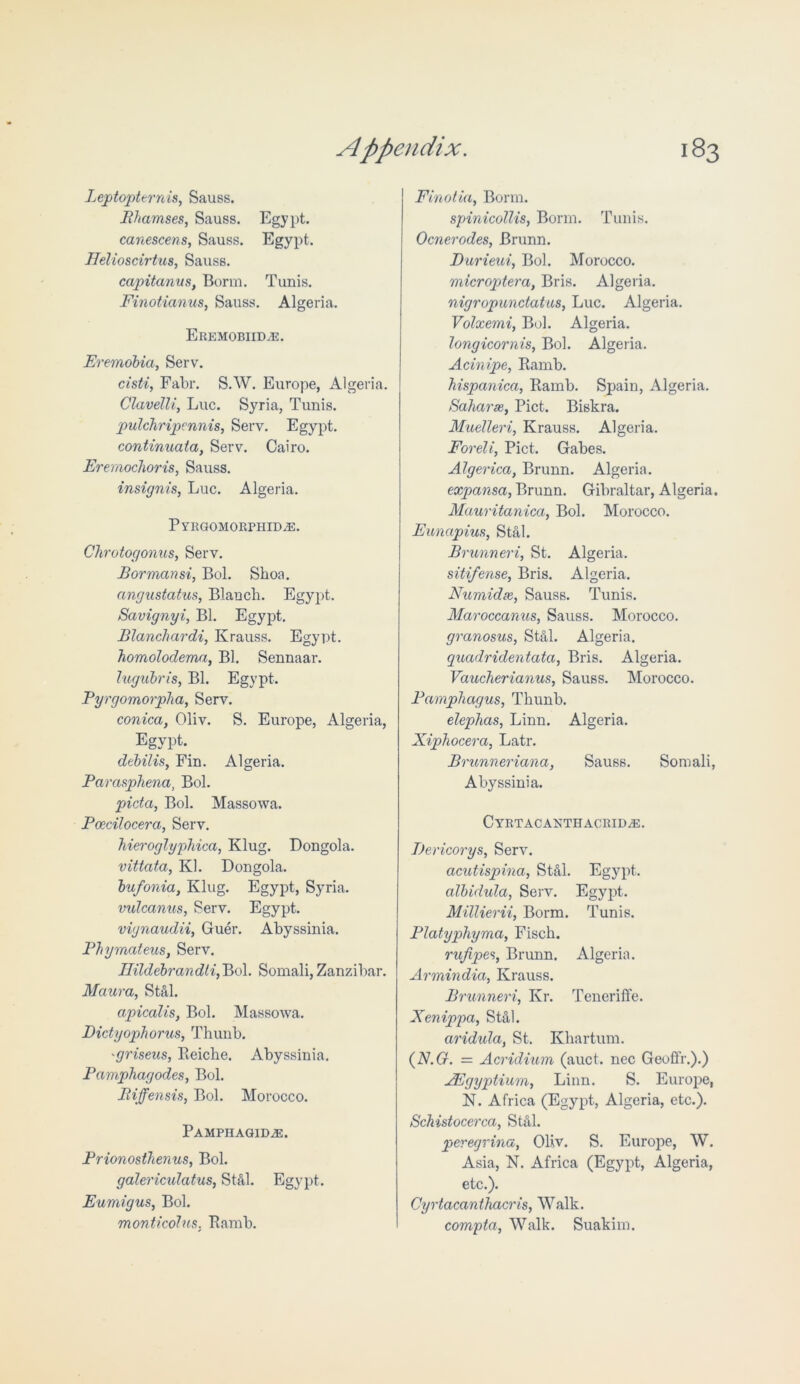 Leptopternis, Sauss. Bhamses, Sauss. Egypt. canescens, Sauss. Egypt. Ilelioscirtus, Sauss. capitanus, Bonn. Tunis. Finotianus, Sauss. Algeria. EREMOBIIDAi:. Eremobici, Serv. cisti, Fabr. S.W. Europe, Algeria. Glavelli, Luc. Syria, Tunis. pulchripennis, Serv. Egypt. continuaia, Serv. Cairo. Erernochoris, Sauss. insignis, Luc. Algeria. PyRGOMORPHIDAS. Chrotogonus, Serv. Bormans-i, Bol. Shoa. angustatus, Blanch. Egypt. Savignyi, Bl. Egypt. Blanchardi, Ivrauss. Egypt. bomolodema, Bl. Sennaar. lugubris, Bl. Egypt. Pyrgomorpha, Serv. conica, Oliv. S. Europe, Algeria, Egypt. debilis, Fin. Algeria. Parasphena, Bol. picta, Bol. Massowa. Pcecilocera, Serv. hieroglyphica, Klug. Dongola. vittata, Kl. Dongola. bufonia, Klug. Egypt, Syria. vidcanus, Serv. Egypt. vignaudii, Guer. Abyssinia. Phymateus, Serv. IHldebrandli,Po\. Somali, Zanzibar. Maura, St&l. apicalis, Bol. Massowa. Dictyophorus, Thunb. 'griseus, Beiche. Abyssinia. Pamphagodes, Bol. Biffensis, Bol. Morocco. PAMPHAGIDiE. Prionosthenus, Bol. galericidatus, St&l. Egypt. Eumigus, Bol. monticohis. Eamb. Finotia, Bonn. spinicollis, Bonn. Tunis. Ocnerodes, Brunn. Durieui, Bol. Morocco. microptera, Bris. Algeria. nigropunctatus, Luc. Algeria. Volxemi, Bol. Algeria. longicornis, Bol. Algeria. Acinipe, Ramb. hispanica, Ramb. Spain, Algeria. Saharas, Piet. Biskra. Muelleri, Krauss. Algeria. Foreli, Piet. Gabes. Algerica, Brunn. Algeria. expansa, Brunn. Gibraltar, Algeria. Mauritania, Bol. Morocco. Eunapius, Stal. Brunneri, St. Algeria. sitifense, Bris. Algeria. Numidte, Sauss. Tunis. Maroccanus, Sauss. Morocco. granosus, St&l. Algeria. quadridentata, Bris. Algeria. Vaucherianus, Sauss. Morocco. Pamphagus, Thunb. elephas, Linn. Algeria. Xiphocera, Latr. Brunneriana, Sauss. Somali, Abyssinia. Cyrtacanthacrid^:. Dericorys, Serv. acutispina, St&l. Egypt. albidula, Serv. Egypt. Millierii, Borm. Tunis. Platypliyma, Fisch. rufipes, Brunn. Algeria. Armindia, Krauss. Brunneri, Kr. Teneriffe. Xenippa, St&l. aridula, St. Khartum. (N.G. = Acridium (auct. nec Geoffr.).) AEgyptium, Linn. S. Europe, N. Africa (Egypt, Algeria, etc.). Schistocerca, Stal. peregrina, Oliv. S. Europe, W. Asia, N. Africa (Egypt, Algeria, etc.). Cyrtacanthacris, Walk. compta, Walk. Suakim.