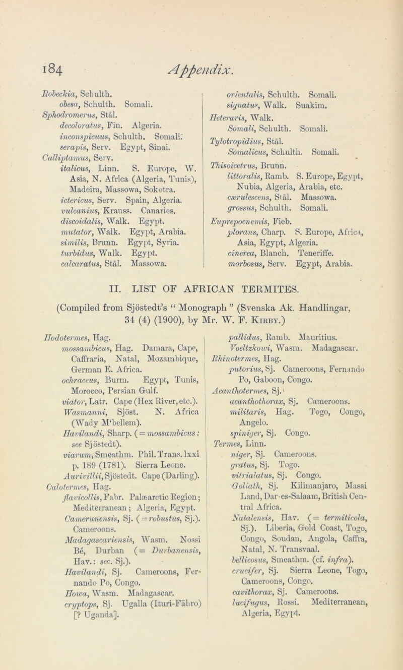 liobecJcici, Schulth. obesa, Schulth. Somali. Sphodromerus, Still. decoloratus, Fin. Algeria. inconspicuus, Schulth. Somali.' serapis, Serv. Egypt, Sinai. Calliptamus, Serv. italicus, Linn. S. Europe, W. Asia, N. Africa (Algeria, Tunis), Madeira, Massowa, Sokotra. ictericus, Serv. Spain, Algeria. vulcanites, Krauss. Canaries. cliscoidalis, Walk. Egypt. mutator, Walk. Egypt, Arabia. similis, Brunn. Egypt, Syria. turbiclus, Walk. Egypt. ccdcaratus, Stal. Massowa. orientalis, Schulth. Somali. signatu•«, Walk. Suakim. Heteraris, Walk. Somali, Schulth. Somali. Tylotropidius, Stal. Somalicus, Schulth. Somali. Thisoicetrus, Brunn. littoralis, Ramb. S. Europe, Egypt, Nubia, Algeria, Arabia, etc. cxrulescens, StM. Massowa. grossus, Schulth. Somali. Euprepocnemis, Fieb. plorans, Charp. S. Europe, Africa, Asia, Egypt, Algeria. cinerea, Blanch. Teneriffe. morbosus, Serv. Egypt, Arabia. II. LIST OF AFRICAN TERMITES. (Compiled, from Sjostedt’s “ Monograph ” (Svenska Ak. Handlingar, 34 (4) (1900), by Mr. W. F. Kirby.) TIodotermes, Hag. mossambicus, Hag. Damara, Cape, Caffraria, Natal, Mozambique, German E. Africa. ochraceus, Burm. Egypt, Tunis, Morocco, Persian Gulf. viator, Latr. Cape (Hex River, etc.). Wasmanni, Sjost. N. Africa (Wady M‘bellem). Ilavilandi, Sharp. ( = mossambicus: see Sjostedt). viarum, Smeathm. Phil. Trans, lxxi p. 189 (1781). Sierra Leone. Aurivillii, Sjostedt. Cape (Darling). Calotermes, Hag. flavicollis, Fabr. Palaearctic Region; Mediterranean; Algeria, Egypt. Camerunensis, Sj. ( = robustus, Sj.). Cameroons. Madagascariensis, Wasm. Nossi Be, Durban (= Durbanensis, Hav.: sec. Sj.). Ilavilandi, Sj. Cameroons, Fer- nando Po, Congo. Ilowa, Wasm. Madagascar. cryptops, Sj. Ugalla (Ituri-Fahro) [? Uganda]. pallidus, Ramb. Mauritius. Voeltzhowi, Wasm. Madagascar. Rhinotermes, Hag. putorius, Sj. Cameroons, Fernando Po, Gaboon, Congo. Acanthotermes, Sj.1 acanthothorax, Sj. Cameroons. militaris, Hag. Togo, Congo, Angelo. spiniger, Sj. Congo. Termes, Linn. niger, Sj. Cameroons. gratus, Sj. Togo. vitrialatus, Sj. Congo. Goliath, Sj. Kilimanjaro, Masai Land, Dar-es-Salaam, British Cen- tral Africa. Natalensis, Hav. (= termiticola, Sj.). Liberia, Gold Coast, Togo, Congo, Soudan, Angola, Caffra, Natal, N. Transvaal. bellicosus, Smeathm. (cf. infra), crucifer, Sj. Sierra Leone, Togo, Cameroons, Congo. cavithorax, Sj. Cameroons. lucifugus, Rossi. Mediterranean, Algeria, Egypt.