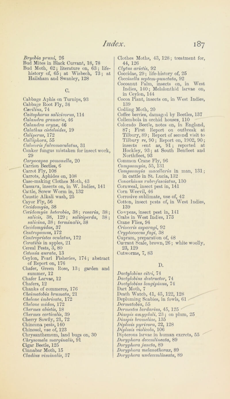Bryobia pruni, 2G Bud Mites in Black Currant, 18, 78 Bud Moth, 62; literature on, 63 ; life- history of, 65; at Wisbech, 73; at Hailsham and Swanley, 128 C. Cabbage Aphis on Turnips, 93 Cabbage Boot Fly, 31 Cxcilius, 74 Caitophorus salicivorus, 114 Calandra grcinaria, 46 Calandra ory zee, 46 Calathus cisteloides, 19 Caliper us, 172 Calliphora, 55 Calocoris fulvomaculatus, 31 Canker fungus mistaken for insect work, 29 Carpocapsa pomonella, 20 Carrion Beetles, 6 Carrot Fly, 108 Carrots, Aphides on, 108 Case-making Clothes Moth, 43 Cassava, insects on, in W. Indies, 141 Cattle, Screw Worm in, 132 Caustic Alkali wash, 25 Cayor Fly, 56 Cecidomyia, 38 Cecidomyia heterobia, 38 ; rosaria, 38; salicis, 38, 129; saliciperda, 38; salicina, 38; terminalis, 38 Cecidomyidae, 37 Centropomus, 172 Centropristes oculatus, 172 Ceratitis in apples, 21 Cereal Pests, 3, 80 Cetonia aurata, 13 Ceylon, Pearl Fisheries, 174; abstract of Beport on, 176 Chafer, Green Bose, 13; garden and summer, 12 Chafer Larvae, 12 Chafers, 12 Chanks of commerce, 176 Cheimatdbia brumata, 21 Chelone imbricata, 172 Chelone midas, 172 Chermes abietis, 18 Chermes corticalis, 39 Cherry Sawfly, 21, 72 Chincona pests, 140 Chi nosol, use of, 123 Chrysanthemum, land bugs on, 30 Chrysomela marginalis, 91 Cigar Beetle, 125 Cinnabar Moth, 15 Cladius viminalis, 37 Clothes Moths, 43, 128; treatment for, 44, 126 Clytus arietis, 92 Coccidae, 29; life-history of, 25 Coccinella septem-punctata, 92 Cocoanut Palm, insects on, in West Indies, 140; Melolonthid larvae on, in Ceylon, 144 Cocoa Plant, insects on, in West Indies, 139 Codling Moth, 20 Coffee berries, damaged by Beetles, 137 Collembola in orchid houses, 110 Colorado Beetle, notes on, in England, 87; First Beport on outbreak at Tilbury, 89; Beport of second visit to Tilbury re, 90; Beport on, 1902, 90; insects sent as, 91 ; reported at Hockley, 93; at South Benfleet and Northfleet, 93 Common Crane Fly, 96 Compsomyia, 55, 131 Compsomyia macellaria in man, 131; in cattle in St. Lucia, 132 Conorliinus rubrofasciatus, 130 Cornweal, insect pest in, 141 Corn Weevil, 46 Corrosive sublimate, use of, 42 Cotton, insect pests of, in West Indies, 139 Cowpeas, insect pest in, 141 Crabs in West Indies, 173 Crane Flies, 94 Crioceris asparagi, 92 Cryptococcus fagi, 38 Cupram, preparation of, 48 Currant Scale, brown, 26 ; white woolly, 23, 129 Cutworms, 7, 83 D. Dactylobius citri, 74 Dactylobius destructor, 74 Ductylobius longipinus, 74 Dart Moth, 7 Death Watch, 41, 45, 122, 128 Depluming Scabies, in fowls, 61 Dermatobia, 55 Dermestes lardarius, 45, 125 Diaspis amygdali, 23 ; on plum, 25 Diaspis bromeliae, 135 Diplosis pyrivora, 22, 128 Diplosis violicola, 106 Dipterous larvae in human excreta, 55 Doryphora decemlineata, 89 Doryphora juncta, 89 Doryphora melanothorax, 89 Doryphora un decemlineata, 89