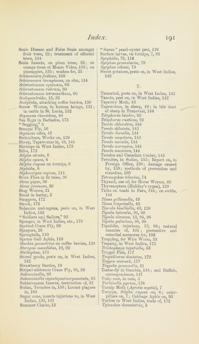 Scale Disease and False Scale amongst fruit trees, 22; treatment of affected trees, 134 Scale Insects, on plum trees, 25; on orange trees at Monte Video, 133 ; on pineapples, 135 ; washes for, 25 Schizoneura fodiens, 109 Schizoneura lanuginosa, on elm, 114 Sclerostomum equinum, 60 Sclerostomum rubrum, 60 Sclerostomum tetracanthum, 60 Scolopendridx, 15, 32 Scolytidx, attacking coffee berries, 138 Screw Worms, in human beings, 131; in cattle in St. Lucia, 132 Scymnus discoideus, 40 Sea Eggs in Barbados, 173 “ Segging,” 3 Senegal Fly, 56 Septaria ribis, 47 Sericulture, Works on, 129 Sheep, Tapeworms in, 49, 144 Shrimps in West Indies, 173 Silks, 172 Silpha atrata, 6 Silpha opaca, 6 Silpha rugosa on turnips, 6 Siphidx, 6 Siphocoryne caprex, 114 Si rex Flies in fir trees, 36 Sirex gigas, 36 Sir ex juvencus, 36 Slug Worms, 21 Smut in barley, 5 Snappers, 172 Snook, 172 Solanum melongena, pests on, in West Indies, 142 “ Soldiers and Sailors,” 92 Sponges, in West Indies, etc., 179 Spotted Crane Fly, 99 Sprayers, 26 Springtails, 110 Spruce Gall Aphis, 118 Stachia geometrica on coffee berries, 138 Steropus mandidus, 19, 92 Stichophus, 173 Stored goods, pests on, in West Indies, 142 Strawberry Beetles, 19 Stripeh-abdomen Crane Fly, 94, 98 Subcoccinella, 93 Subcoccinella vigintiquatuorpundata, 93 Subterranean Insects, destruction of, 32 Sudan, Termites in, 158; Locust plagues in, 164 Sugar cane, insects injurious to, in West Indies, 139, 141 Summer Chafer, 12 “ Suran” pearl-oyster pest, 176 Surface larvae, on turnips, 7, 83 Syrphidx, 79, 114 Syrphus grossularix, 79 Syrphus ribesii, 79 Sweet potatoes, pests on, in West Indies, 142 T. Tamarind, pests on, in West Indies, 142 Tannia, pest on, in West Indies, 142 Tapestry Moth, 43 Tapeworms, in sheep, 49 ; in bile duct of sheep in Transvaal, 144 Telephones bicolor, 92 Telephorus rusticus, 92 Teredo chlorotica, 144 Teredo dilatata, 143 Teredo dorsalis, 144 Teredo megotara, 143 Teredo navalis, 144 Teredo norvegica, 144 Teredo nucivora, 144 Teredos and Canadian timber, 143 Termites, in Sudan, 155; Report on, to Foreign Office, 158; damage caused by, 159; methods of prevention and remedies, 160 Tetranychus telarius, 74 Thymol, use of, for Horse Worms, 60 Thysanoptera (Haliday’s types), 129 Ticks on toads in Para, 144; on swifts, 144 Tinea pellionella, 43 Tinea trapetzella, 43 Tincola biselliella, 43, 128 Tipula lateralis, 94, 98 Tipula oleracea, 13, 94, 96 Tipula paludosa, 94, 98 Tipulidaj, injurious, 13, 94; natural enemies of, 101 ; preventive and remedial measures for, 103 Trapping, for Wire Worm, 33 Trepang, in West Indies, 173 Trichophaga tapetzella, 43 Trigger Fish, 177 Tropidiurus dentatus, 172 Trygon warnalc, 177 Trypeba pomoneVa, 21 Tsetse-fly in Gambia, 144 ; and Buffalo, correspondence, 147 Tulip root, in oats, 3 Turbinella pyrum, 176 Turnip Moth (Agrotis segetis), 7 Turnips, Silpha rugosa on, 6; cater- pillars on, 7; Cabbage Aphis on, 93 Turtles in West Indies, trade of, 172 Tylenchus devastatrix, 3