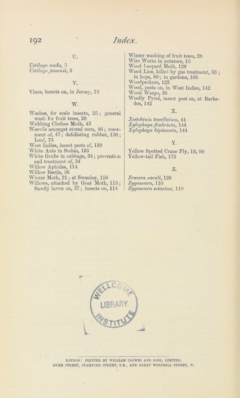 u. Vstilago nudci, 5 Ustilayo jensenii, 5 y. Vines, insects on, in Jersey, 73 W. Washes, for scale insects, 25 ; general wash for fruit trees, 28 Webbing Clothes Moth, 43 Weevils amongst stored corn, 46 ; treat- ment of, 47 ; defoliating rubber, 138 ; Leaf, 73 West Indies, insect pests of, 139 White Ants in Sudan, 155 White Grubs in cabbage, 34; prevention and treatment of, 34 Willow Aphides, 114 Willow Beetle, 36 Winter Moth, 21; at Swanley, 128 Willows, attacked by Goat Moth, 113 ; Sawfly lame on, 37; insects on, 114 Winter washing of fruit trees, 28 Wire Worm in potatoes, 15 Wood Leopard Moth, 128 Wood Lice, killed by gas treatment, 33 in hops, 80; in gardens, 105 Woodpeckers, 123 Wood, pests on, in West Indies, 142 Wood Wasps 36 Woolly Pyrol, insect pest on, at Barba dos, 142 X. Xestobium tessellatum, 41 Xylophaga fimbriata, 144 Xylophaga bipinnata, 144 Y. Yellow Spotted Crane Fly, 13, 99 Yellow-tail Fish, 172 Z. Zeuzera xsculi, 128 Zygoneura, 110 Zygoneurci sciarina, 110 LONDON : PRINTED BY WILLIAM CLOWES AND SONS, LIMITED, DUKE STREET, STAMFORD STREET, S.E., AND GREAT WINDMILL STREET, W.