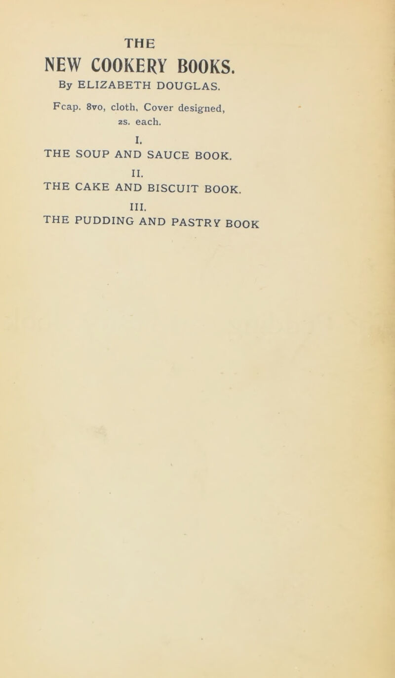 THE NEW COOKERY BOOKS. By ELIZABETH DOUGLAS. Fcap. 8vo, cloth, Cover designed, 2s. each. I. THE SOUP AND SAUCE BOOK. II. THE CAKE AND BISCUIT BOOK. III. THE PUDDING AND PASTRV BOOK