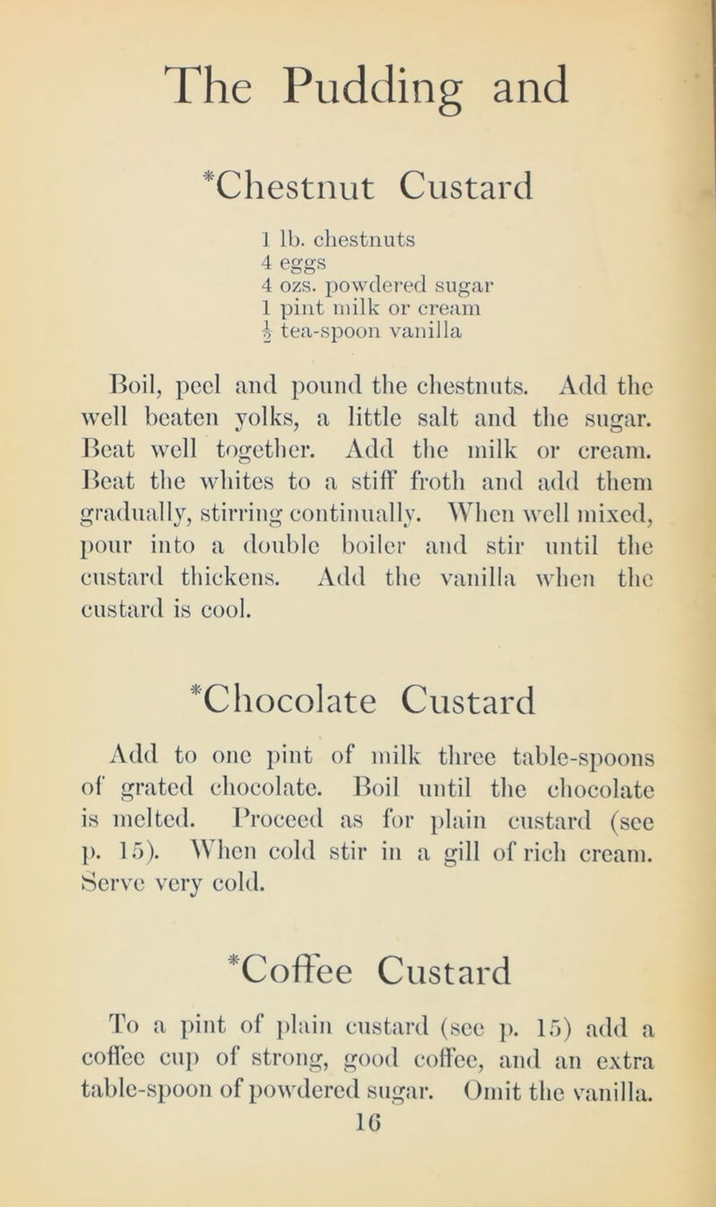 ‘Chestnut Custard ] lh. chestnuts 4 eggs 4 ozs. powdered sugar 1 pint milk or cream ^ tea-spoon vanilla Boil, peel and pound the chestnuts. Add the well beaten yolks, a little salt and the sugar. Beat well together. Add the milk or cream. Beat the whites to a stiff froth and add them gradually, stirring continually. When well mixed, pour into a double boiler and stir until the custard thickens. Add the vanilla when the custard is cool. 'Chocolate Custard Add to one pint of milk three table-spoons of grated chocolate. Boil until the chocolate is melted. Proceed as for plain custard (see p. 15). When cold stir in a gill of rich cream. Serve very cold. *Coffee Custard To a pint of plain custard (see p. 15) add a coffee cup of strong, good coffee, and an extra table-spoon of powdered sugar. Omit the vanilla. 1G