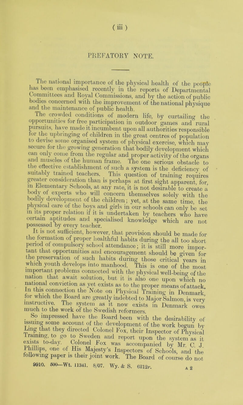 PREFATORY NOTE. FJic national importance of the physical health of the people has been emphasised recently in the reports of Departmental Committees and Royal Commissions, and by the action of public bodies concerned with the improvement of the national physique and the maintenance of public health. The crowded conditions of modern life, by curtailing the oppoitunities for free participation in outdoor games and rural pursuits, have made it incumbent upon all authorities responsible toi the upbringing of children in the great centres of population to devise some organised system of physical exercise, which may secure tor the growing generation that bodily development which can only come from the regular and proper activity of the organs and muscles of the human frame. The one serious obstacle to the elective, establishment of such a system is the deficiency of suita )!} tiained teachers. . This question of training requires greater consideration than is perhaps at first sight apparent, for in Elementary Schools, at any rate, it is not desirable to create a body of experts who will concern themselves solely with the bodily development of the children; yet, at the same time, the physical care of the boys and girls in our schools can only be set m its proper relation if it is undertaken by teachers who have certain aptitudes and specialised knowledge which are not possessed by every teacher. It is not sufficient, however, that provision should be made for the formation of proper healthful habits during the all too short penod of compulsory school attendance; it is still more impor- tant that opportunities and encouragement should be given for the preservation of such habits during those critical years in which youth develops into manhood. This is one of the most important problems connected with the physical well-being of the nation that await solution, but it is also one upon which no national conviction as yet exists as to the proper means of attack, n this connection the Note on Physical Training in Denmark for which the Board are greatly indebted to Major Salmon, is very instructive. The system as it now exists in Denmark owes much to the work of the Swedish reformers. So impressed have the Board been with the desirability of issuing some account of the development of the work begun bv Lmg that they directed Colonel Fox, their Inspector of Physical Training, to go to Sweden and report upon the system as it exists to-day. Colonel Fox was accompanied by Mr C J Phillips, one of His Majesty’s Inspectors of Schools, and the following paper is their joint work. The Board of course do not 9910. 600—Wt. 11341. 8/07. Wy. & S. 62l2r. A 2