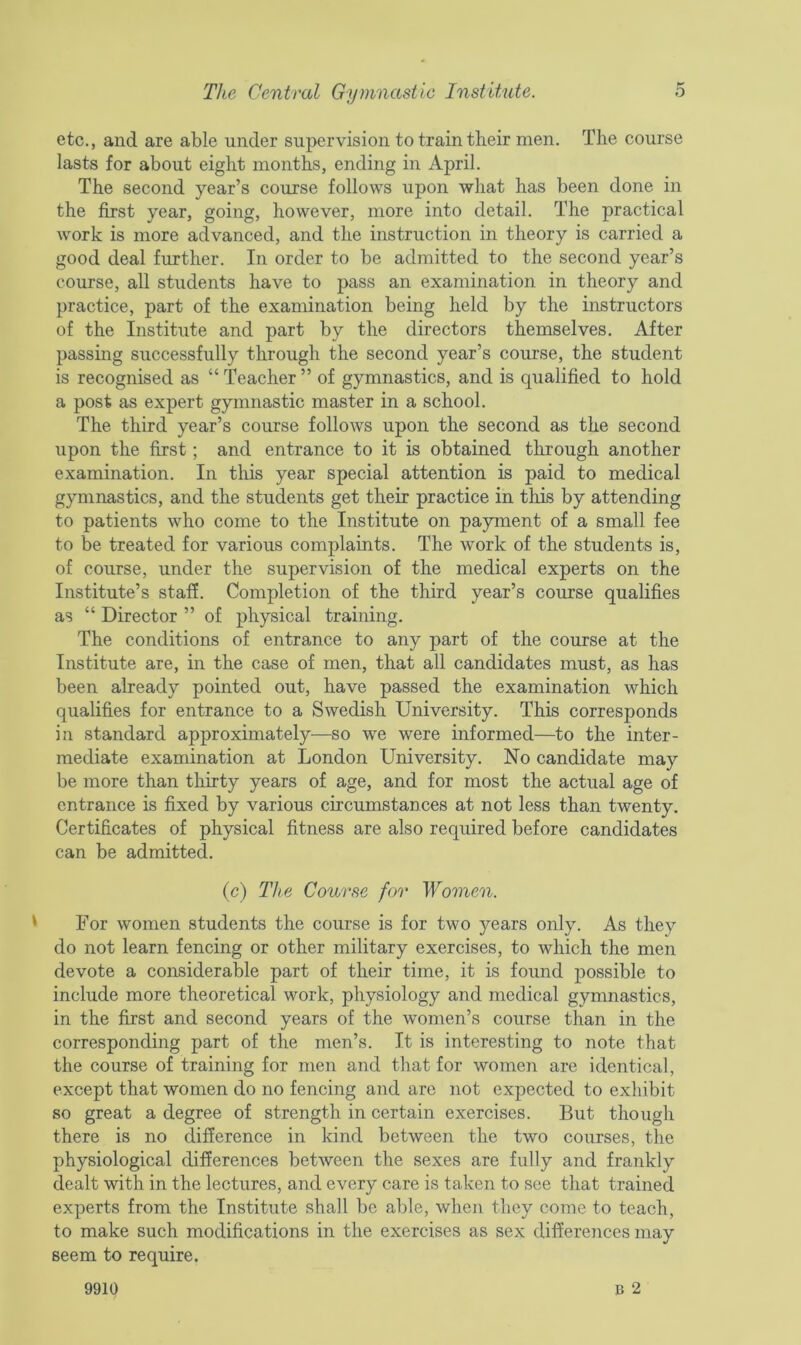 etc., and are able under supervision to train their men. The course lasts for about eight months, ending in April. The second year’s course follows upon what has been done in the first year, going, however, more into detail. The practical work is more advanced, and the instruction in theory is carried a good deal further. In order to be admitted to the second year’s course, all students have to pass an examination in theory and practice, part of the examination being held by the instructors of the Institute and part by the directors themselves. After passing successfully through the second year’s course, the student is recognised as “ Teacher ” of gymnastics, and is qualified to hold a post as expert gymnastic master in a school. The third year’s course follows upon the second as the second upon the first; and entrance to it is obtained through another examination. In this year special attention is paid to medical gymnastics, and the students get their practice in this by attending to patients who come to the Institute on payment of a small fee to be treated for various complaints. The work of the students is, of course, under the supervision of the medical experts on the Institute’s staff. Completion of the third year’s course qualifies as “ Director ” of physical training. The conditions of entrance to any part of the course at the Institute are, in the case of men, that all candidates must, as has been already pointed out, have passed the examination which qualifies for entrance to a Swedish University. This corresponds in standard approximately—so we were informed—to the inter- mediate examination at London University. No candidate may be more than thirty years of age, and for most the actual age of entrance is fixed by various circumstances at not less than twenty. Certificates of physical fitness are also required before candidates can be admitted. (c) The Course for Women. For women students the course is for two years only. As they do not learn fencing or other military exercises, to which the men devote a considerable part of their time, it is found possible to include more theoretical work, physiology and medical gymnastics, in the first and second years of the women’s course than in the corresponding part of the men’s. It is interesting to note that the course of training for men and that for women are identical, except that women do no fencing and are not expected to exhibit so great a degree of strength in certain exercises. But though there is no difference in kind between the two courses, the physiological differences between the sexes are fully and frankly dealt with in the lectures, and every care is taken to see that trained experts from the Institute shall be able, when they come to teach, to make such modifications in the exercises as sex differences may seem to require. b 2 9910