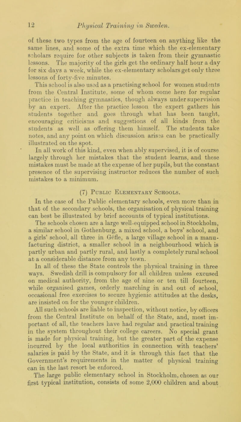 of these two types from the age of fourteen on anything like the same lines, and some of the extra time which the ex-elementary scholars require for other subjects is taken from their gymnastic lessons. The majority of the girls get the ordinary half hour a day for six days a week, while the ex-elementary scholars get only three lessons of forty-five minutes. This school is also used as a practising school for women students from the Central Institute, some of whom come here for regular practice in teaching gymnastics, though always under supervision by an expert. After the practice lesson the expert gathers his students together and goes through what has been taught, encouraging criticisms and suggestions of all kinds from the students as well as offering them himself. The students take notes, and any point on which discussion arises can be practically illustrated on the spot. In all work of this kind, even when ably supervised, it is of course largely through her mistakes that the student learns, and these mistakes must be made at the expense of her pupils, but the constant presence of the supervising instructor reduces the number of such mistakes to a minimum. (7) Public Elementary Schools. In the case of the Public elementary schools, even more than in that of the secondary schools, the organisation of physical training can best be illustrated by brief accounts of typical institutions. The schools chosen are a large well-equipped school in Stockholm, a similar school in Gothenburg, a mixed school, a boys’ school, and a girls’ school, all three in Gefle, a large village school in a manu- facturing district, a smaller school in a neighbourhood which is partly urban and partly rural, and lastly a completely rural school at a considerable distance from any town. In all of these the State controls the physical training in three ways. Swedish drill is compulsory for all children unless excused on medical authority, from the age of nine or ten till fourteen, while organised games, orderly marching in and out of school, occasional free exercises to secure hygienic attitudes at the desks, are insisted on for the younger children. All such schools are liable to inspection, without notice, by officers from the Central Institute on behalf of the State, and, most im- portant of all, the teachers have had regular and practical training in the system throughout their college careers. No special grant is made for physical training, but the greater part of the expense incurred by the local authorities in connection with teachers’ salaries is paid by the State, and it is through this fact that the Government’s requirements in the matter of physical training can in the last resort be enforced. The large public elementary school in Stockholm, chosen as our first typical institution, consists of some 2,000 children and about