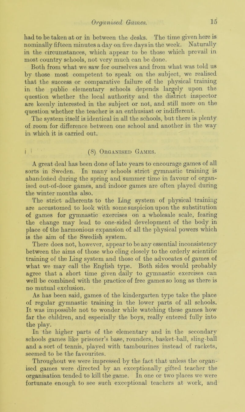 Organised Games. had to be taken at or in between the desks. The time given here is nominally fifteen minutes a day on five days in the week. Naturally in the circumstances, which appear to be those which prevail in most country schools, not very much can be done. Both from what we saw for ourselves and from what was told us by those most competent to speak on the subject, we realised that the success or comparative failure of the physical training in the public elementary schools depends largely upon the question whether the local authority and the district inspector are keenly interested in the subject or not, and still more on the question whether the teacher is an enthusiast or indifferent. The system itself is identical in all the schools, but there is plenty of room for difference between one school and another in the way in which it is carried out. t i (8) Organised Games. A great deal has been done of late years to encourage games of all sorts in Sweden. In many schools strict gymnastic training is abandoned during the spring and summer time in favour of organ- ised out-of-door games, and indoor games are often played during the winter months also. The strict adherents to the Ling system of physical training are accustomed to look with some suspicion upon the substitution of games for gymnastic exercises on a wholesale scale, fearing the change may lead to one-sided development of the body in place of the harmonious expansion of all the physical powers which is the aim of the Swedish system. There does not, however, appear to be any essential inconsistency between the aims of those who cling closely to the orderly scientific training of the Ling system and those of the advocates of games of what we may call the English type. Both sides would probably agree that a short time given daily to gymnastic exercises can well be combined with the practice of free games so long as there is no mutual exclusion. As has been said, games of the kindergarten type take the place of regular gymnastic training in the lower parts of all schools. It was impossible not to wonder while watching these games how far the children, and especially the boys, really entered fully into the play. In the higher parts of the elementary and in the secondary schools games like prisoner’s base, rounders, basket-ball, sling-ball and a sort of tennis, played with tambourines instead of rackets, seemed to be the favourites. Throughout we were impressed by the fact that unless the organ- ised games were directed by an exceptionally gifted teacher the organisation tended to kill the game. In one or two places we were fortunate enough to see such exceptional teachers at work, and