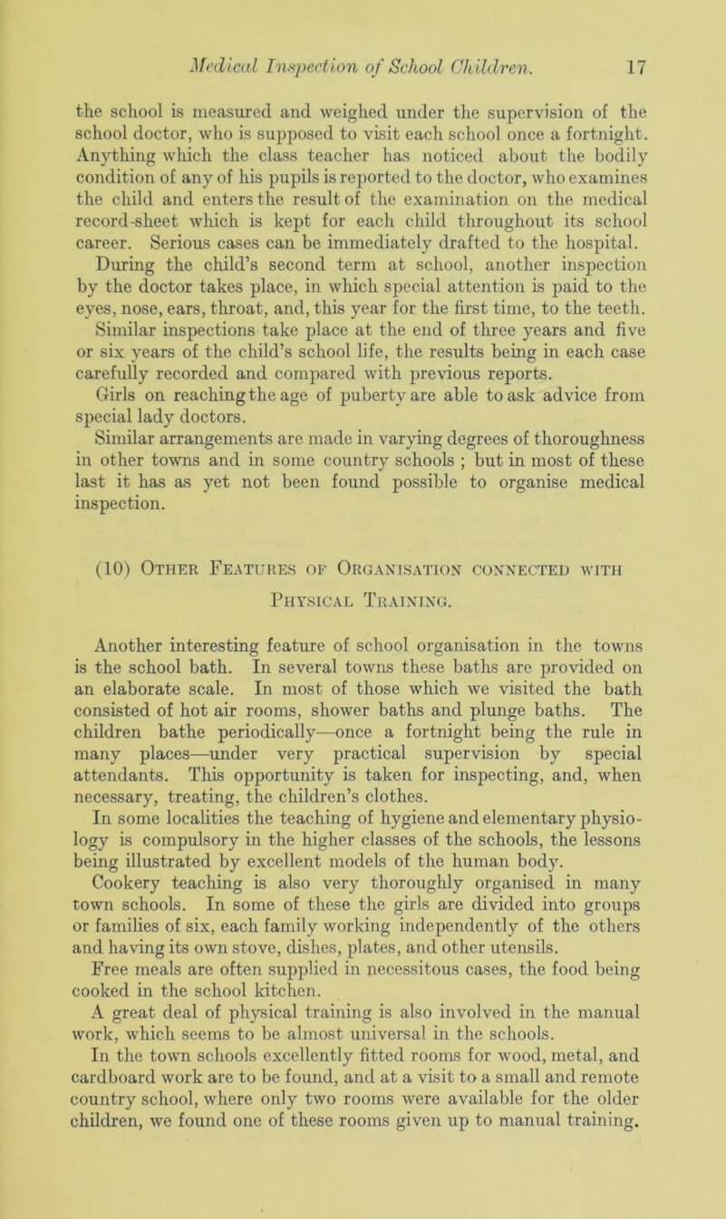 the school is measured and weighed under the supervision of the school doctor, who is supposed to visit each school once a fortnight. Anything which the class teacher has noticed about the bodily condition of any of his pupils is reported to the doctor, who examines the child and enters the result of the examination on the medical record-sheet which is kept for each child throughout its school career. Serious cases can be immediately drafted to the hospital. During the child’s second term at school, another inspection by the doctor takes place, in which special attention is paid to the eyes, nose, ears, throat, and, this year for the first time, to the teeth. Similar inspections take place at the end of three years and five or six years of the child’s school life, the results being in each case carefully recorded and compared with previous reports. Girls on reaching the age of puberty are able to ask advice from special lady doctors. Similar arrangements are made in varying degrees of thoroughness in other towns and in some country schools ; but in most of these last it has as yet not been found possible to organise medical inspection. (10) Other Features of Organisation connected with Physical Training. Another interesting feature of school organisation in the towns is the school bath. In several towns these baths are provided on an elaborate scale. In most of those which we visited the bath consisted of hot air rooms, shower baths and plunge baths. The children bathe periodically-—once a fortnight being the rule in many places—under very practical supervision by special attendants. This opportunity is taken for inspecting, and, when necessary, treating, the children’s clothes. In some localities the teaching of hygiene and elementary physio- logy is compulsory in the higher classes of the schools, the lessons being illustrated by excellent models of the human body. Cookery teaching is also very thoroughly organised in many town schools. In some of these the girls are divided into groups or families of six, each family working independently of the others and having its own stove, dishes, plates, and other utensils. Free meals are often supplied in necessitous cases, the food being cooked in the school kitchen. A great deal of physical training is also involved in the manual work, which seems to be almost universal in the schools. In the town schools excellently fitted rooms for wood, metal, and cardboard work are to be found, and at a visit to a small and remote country school, where only two rooms were available for the older children, we found one of these rooms given up to manual training.