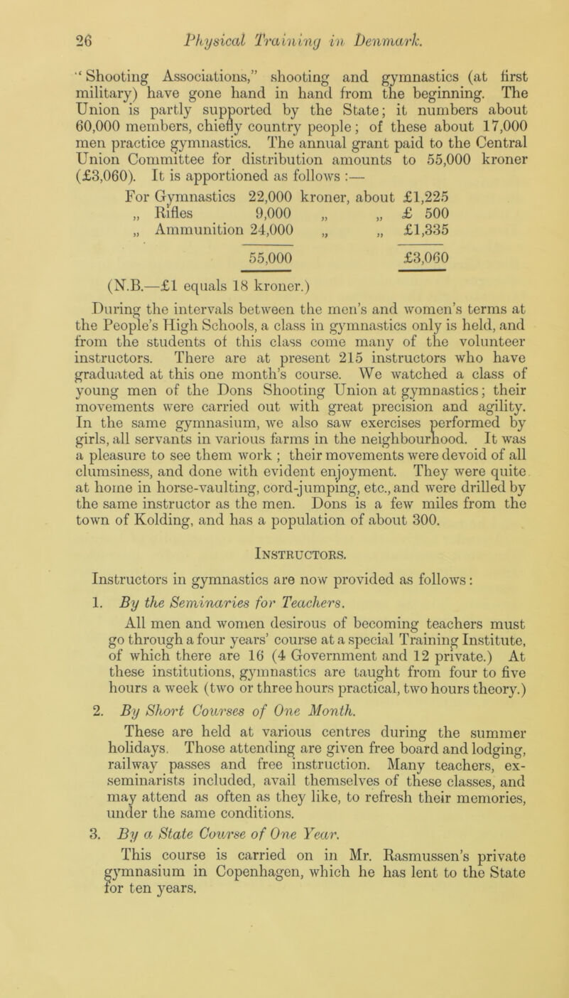 “ Shooting Associations,” shooting and gymnastics (at first military) have gone hand in hand from the beginning. The Union is partly supported by the State; it numbers about 60,000 members, chiefly country people; of these about 17,000 men practice gymnastics. The annual grant paid to the Central Union Committee for distribution amounts to 55,000 kroner (£3,060). It is apportioned as follows :— For Gymnastics 22,000 kroner, about £1,225 „ Rifles 9,000 „ „ £ 500 „ Ammunition 24,000 „ „ £1,335 55,000 £3,060 (N.B.—£1 equals 18 kroner.) During the intervals between the men’s and women’s terms at the People’s High Schools, a class in gymnastics only is held, and from the students of this class come many of the volunteer instructors. There are at present 215 instructors who have graduated at this one month’s course. We watched a class of young men of the Dons Shooting Union at gymnastics; their movements were carried out with great precision and agility. In the same gymnasium, we also saw exercises performed by girls, all servants in various farms in the neighbourhood. It was a pleasure to see them work ; their movements were devoid of all clumsiness, and done with evident enjoyment. They were quite at home in horse-vaulting, cord-jumping, etc., and were drilled by the same instructor as the men. Dons is a few miles from the town of Kolding, and has a population of about 300. Instructors. Instructors in gymnastics are now provided as follows: 1. By the Seminaries for Teachers. All men and women desirous of becoming teachers must go through a four years’ course at a special Training Institute, of which there are 16 (4 Government and 12 private.) At these institutions, gymnastics are taught from four to five hours a week (two or three hours practical, two hours theory.) 2. By Short Courses of One Month. These are held at various centres during the summer holidays. Those attending are given free board and lodging, railway passes and free instruction. Many teachers, ex- seminarists included, avail themselves of these classes, and may attend as often as they like, to refresh their memories, under the same conditions. 3. By ai State Course of One Year. This course is carried on in Mr. Rasmussen’s private gymnasium in Copenhagen, which he has lent to the State for ten years.