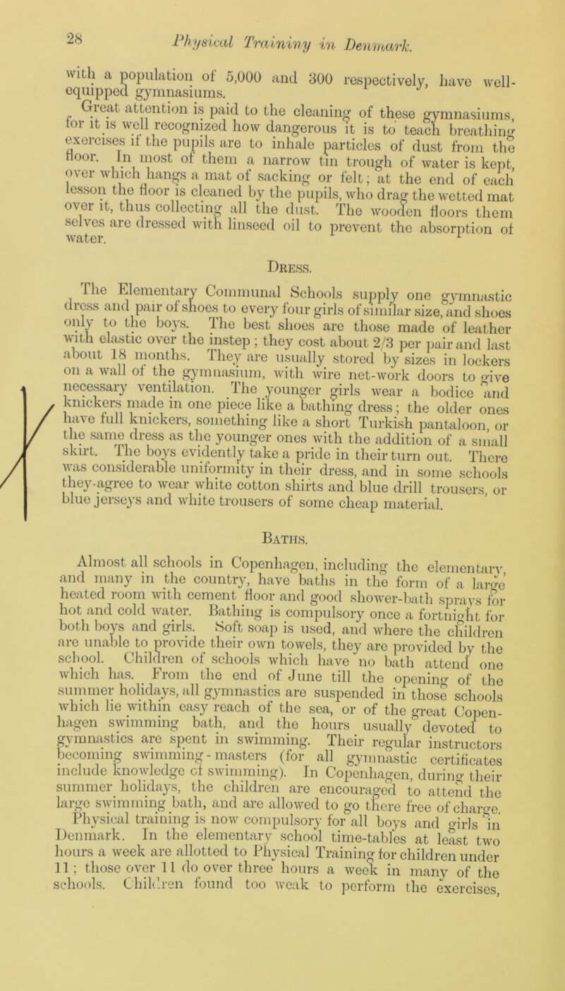 respectively, have well- witli a population of 5,000 and 300 equipped gymnasiums. Great attention is paid to the cleaning of these gymnasiums tor it is well recognized how dangerous it is to teach breathing exercises it the pupils are to inhale particles of dust from the ooi. in most oi them a narrow tin trough of water is kept over which hangs a mat of sacking or felt; at the end of each lesson the door is cleaned by the pupils, who drag the wetted mat over it, thus collecting all the dust. The wooden floors them selves are dressed with linseed oil to prevent the absorption of water. 1 Dress. lhe Elementary Communal Schools supply one gymnastic dress and pair of shoes to every four girls of similar size, and shoes only to the boys. lhe best shoes are those made of leather with elastic over the instep ; they cost about 2/3 per pair and last about 18 months. They are usually stored by sizes in lockers on a wall of the gymnasium, with wire net-work doors to mVe . necessary ventilation. The younger girls wear a bodice and / hmckers made in one piece like a bathing dress; the older ones / h;tve full knickers, something like a short Turkish pantaloon, or / tj1? same dress as the younger ones with the addition of a small skirt. The boys evidently take a pride in their turn out. There was considerable uniformity in their dress, and in some schools they-agree to wear white cotton shifts and blue drill trousers, or blue jerseys and white trousers of some cheap material. Baths. Almost all schools in Copenhagen, including the elementary and many in the country, have baths in the form of a lari’ heated room with cement floor and good shower-bath sprays for hot and cold water. Bathing is compulsory once a fortnight for both boys and girls. Soft soap is used, and where the children are unable to provide their own towels, they are provided by the school. Children of schools which have no bath attend one which has. From the end of June till the opening of the summer holidays, all gymnastics are suspended in those schools which he within easy reach of the sea, or of the great Copen- hagen swimming bath, and the hours usually devotee! to gymnastics are spent in swimming. Their regular instructors becoming swimming - masters (for all gymnastic certificates include knowledge cf swimming). In Copenhagen, during their summer holidays, the children are encouraged to attend the large swimming bath, and are allowed to go there free of charge Physical training is now compulsory for all boys and mrls In Denmark. In the elementary school time-tables at least two hours a week are allotted to Physical Training for children under 11; those over 11 do over three hours a week in many of the schools. Children found too weak to perform the exercises