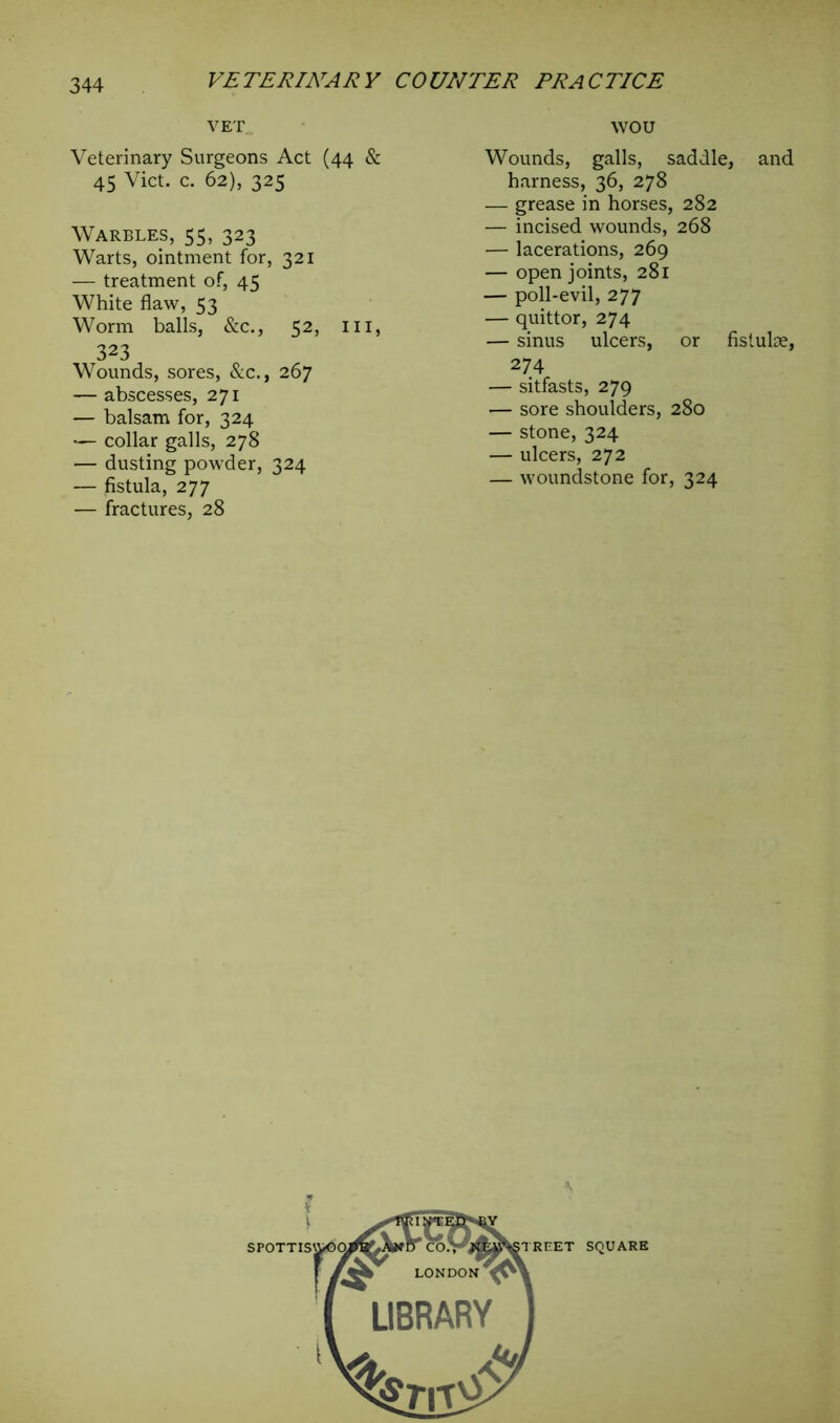 VET WOU Veterinary Surgeons Act (44 & 45 Viet. c. 62), 325 Warbles, 55, 323 Warts, ointment for, 321 — treatment of, 45 White flaw, 53 Worm balls, &c., 52, ill, 323 Wounds, sores, &c., 267 — abscesses, 271 — balsam for, 324 •— collar galls, 278 — dusting powder, 324 — fistula, 277 — fractures, 28 Wounds, galls, saddle, and harness, 36, 278 — grease in horses, 282 — incised wounds, 268 — lacerations, 269 — open joints, 281 — poll-evil, 277 — quittor, 274 — sinus ulcers, or fistuhe, 274 — sitfasts, 279 — sore shoulders, 280 — stone, 324 — ulcers, 272 — woundstone for, 324