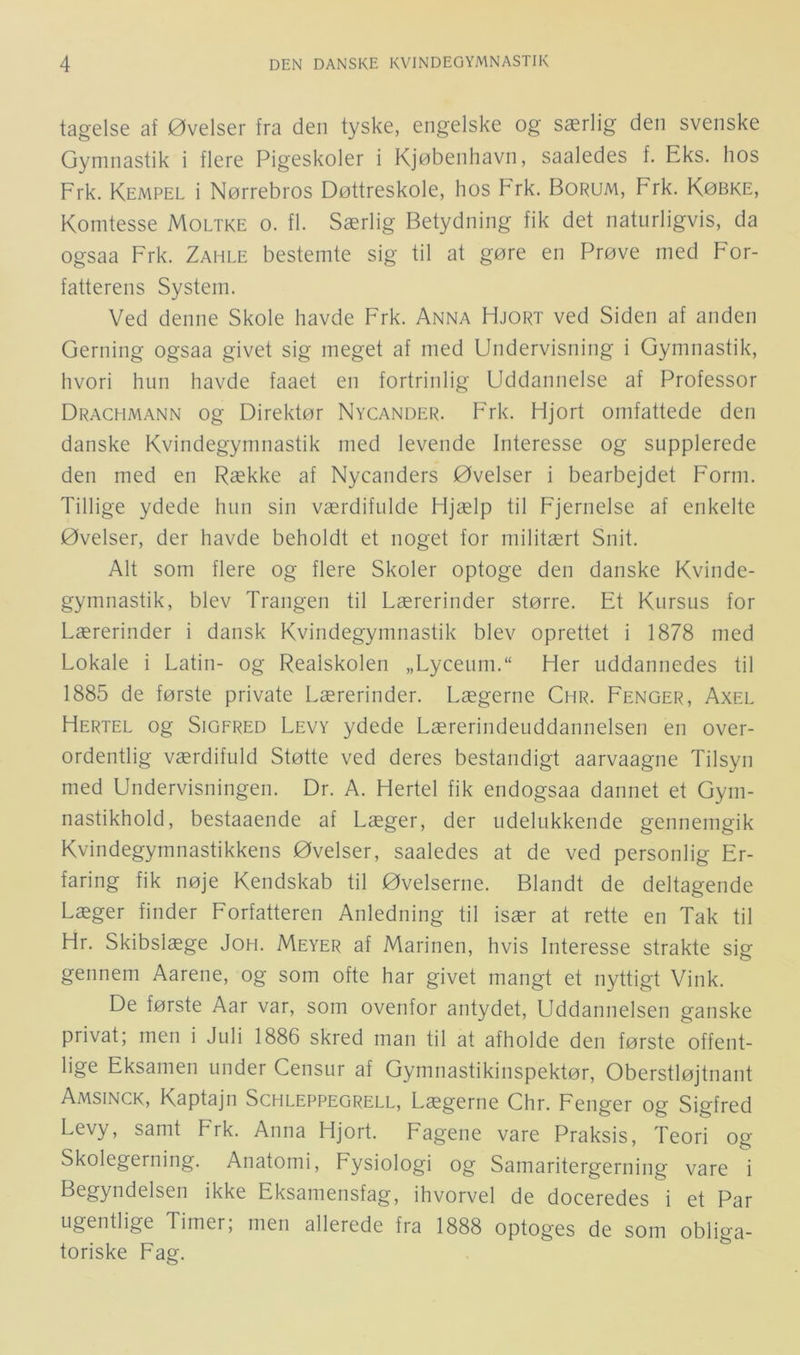 tagelse af Øvelser fra den tyske, engelske og særlig den svenske Gymnastik i flere Pigeskoler i Kjøbenhavn, saaledes f. Eks. hos Frk. Kempel i Nørrebros Døttreskole, hos Frk. Borum, Frk. Købke, Komtesse Moltke o. fl. Særlig Betydning fik det naturligvis, da ogsaa Frk. Zahle bestemte sig til at gøre en Prøve med For- fatterens System. Ved denne Skole havde Frk. Anna Hjort ved Siden af anden Gerning ogsaa givet sig meget af med Undervisning i Gymnastik, hvori hun havde faaet en fortrinlig Uddannelse af Professor Drachmann og Direktør Nycander. Frk. Hjort omfattede den danske Kvindegymnastik med levende Interesse og supplerede den med en Række af Nycanders Øvelser i bearbejdet Form. Tillige ydede hun sin værdifulde Hjælp til Fjernelse af enkelte Øvelser, der havde beholdt et noget for militært Snit. Alt som flere og flere Skoler optoge den danske Kvinde- gymnastik, blev Trangen til Lærerinder større. Et Kursus for Lærerinder i dansk Kvindegymnastik blev oprettet i 1878 med Lokale i Latin- og Realskolen „Lyceuni. Her uddannedes til 1885 de første private Lærerinder. Lægerne Chr. Fenger, Axel Hertel og SiGFRED Levy ydede Lærerindeuddannelsen en over- ordentlig værdifuld Støtte ved deres bestandigt aarvaagne Tilsyn med Undervisningen. Dr. A. Hertel fik endogsaa dannet et Gym- nastikhold, bestaaende af Læger, der udelukkende gennemgik Kvindegymnastikkens Øvelser, saaledes at de ved personlig Er- faring fik nøje Kendskab til Øvelserne. Blandt de deltagende Læger finder Forfatteren Anledning til især at rette en Tak til Hr. Skibslæge Joh. Meyer af Marinen, hvis Interesse strakte sig gennem Aarene, og som ofte har givet mangt et nyttigt Vink. De første Aar var, som ovenfor antydet. Uddannelsen ganske privat; men i Juli 1886 skred man til at afholde den første offent- lige Eksamen under Censur af Gymnastikinspektør, Oberstløjtnant Amsinck, Kaptajn Schleppegrell, Lægerne Chr. Fenger og Sigfred Levy, samt Frk. Anna Hjort. Fagene vare Praksis, Teori og Skolegerning. Anatomi, Fysiologi og Samaritergerning vare i Begyndelsen ikke Eksamensfag, ihvorvel de doceredes i et Par ugentlige Timer, men allerede fra 1888 optoges de som obliga- toriske Fag.