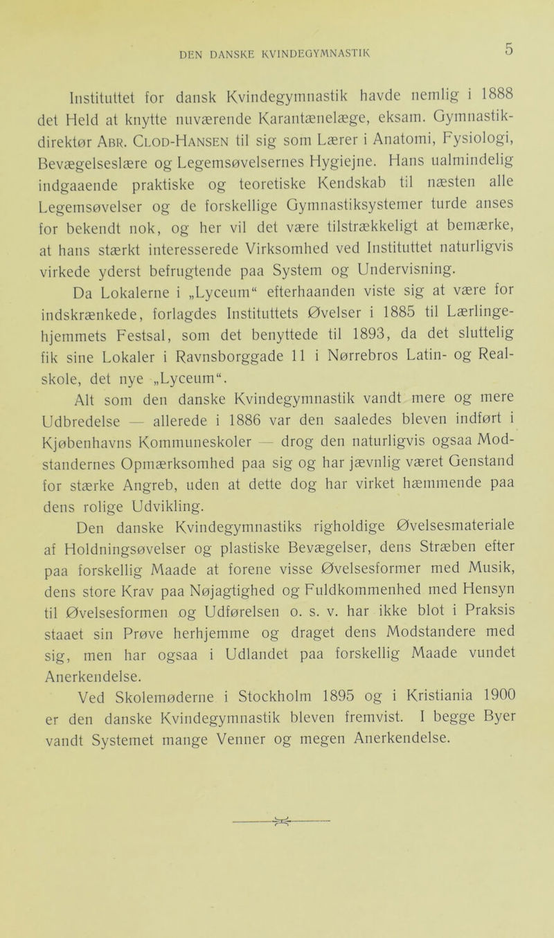 Instituttet for dansk Kvindegymnastik havde nemlig i 1888 det Held at knytte nuværende Karantænelæge, eksam. Gymnastik- direktør Abr. Clod-Hansen til sig som Lærer i Anatomi, Fysiologi, Bevægelseslære og Legemsøvelsernes Hygiejne. Hans ualmindelig indgaaende praktiske og teoretiske Kendskab til næsten alle Legemsøvelser og de forskellige Gymnastiksystemer turde anses for bekendt nok, og her vil det være tilstrækkeligt at bemærke, at hans stærkt interesserede Virksomhed ved Instituttet naturligvis virkede yderst befrugtende paa System og Undervisning. Da Lokalerne i „Lycenm“ efterhaanden viste sig at være for indskrænkede, forlagdes Instituttets Øvelser i 1885 til Lærlinge- hjemmets Festsal, som det benyttede til 1893, da det sluttelig fik sine Lokaler i Ravnsborggade 11 i Nørrebros Latin- og Real- skole, det nye „LyceiimL Alt som den danske Kvindegymnastik vandt mere og mere Udbredelse — allerede i 1886 var den saaledes bleven indført i Kjøbenhavns Kommuneskoler — drog den naturligvis ogsaa Mod- standernes Opmærksomhed paa sig og har jævnlig været Genstand for stærke Angreb, uden at dette dog har virket hæmmende paa dens rolige Udvikling. Den danske Kvindegymnastiks righoldige Øvelsesmateriale af Holdningsøvelser og plastiske Bevægelser, dens Stræben efter paa forskellig Maade at forene visse Øvelsesformer med Musik, dens store Krav paa Nøjagtighed og Fuldkommenhed med Hensyn til Øvelsesformen og Udførelsen o. s. v. har ikke blot i Praksis staaet sin Prøve herhjemme og draget dens Modstandere med sig, men har ogsaa i Udlandet paa forskellig Maade vundet Anerkendelse. Ved Skolemøderne i Stockholm 1895 og i Kristiania 1900 er den danske Kvindegymnastik bleven fremvist. I begge Byer vandt Systemet mange Venner og megen Anerkendelse.