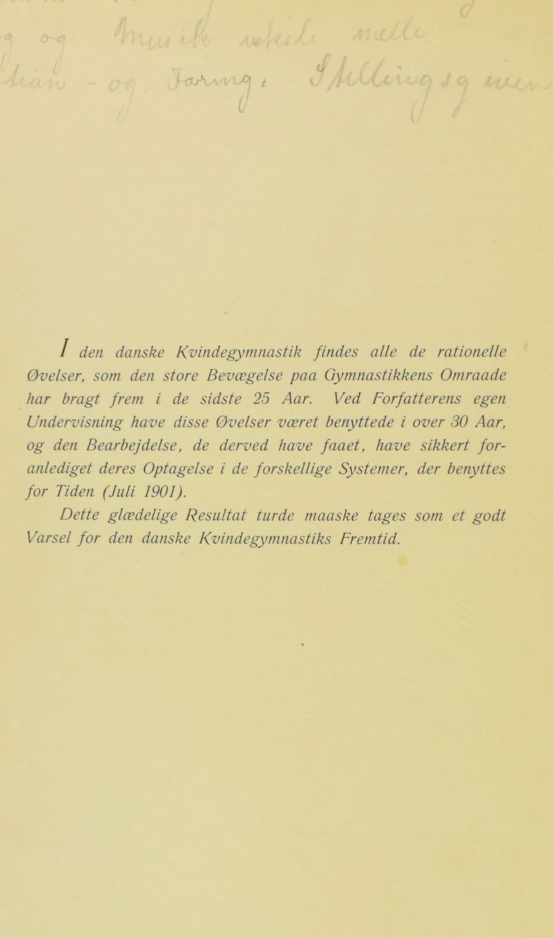 u ’ fXrV-- / den danske Kvindegymnastik findes alle de rationelle Øvelser, som den store Bevægelse paa Gymnastikkens Omraade har bragt frem i de sidste 25 Aar. Ved Forfatterens egen Undervisning have disse Øvelser været benyttede i over 30 Åar, og den Bearbejdelse, de derved have faaet, have sikkert for- anlediget deres Optagelse i de forskellige Systemer, der benyttes for Tiden (Juli 1901). Dette glædelige Resultat turde maaske tages som et godt Varsel for den danske Kvindegymnastiks Fremtid.