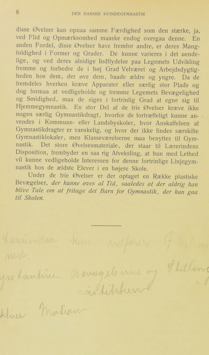 DEN DANSKE KVINDEGYjMNASTIK disse Øvelser kan opnaa samme Færdighed som den stærke, ja, ved Flid og Opmærksomhed maaske endog overgaa denne. En anden Fordel, disse Øvelser have fremfor andre, er deres Mang- foldighed i Former og Grader. De kunne varieres i det uende- og ved deres alsidige Indflydelse paa Legemets Udvikling fremme og forbedre de i høj Grad Velværet og Arbejdsdygtig- heden hos dem, der øve dem, baade ældre og yngre. Da de fremdeles hverken kræve Apparater eller særlig stor Plads og dog formaa at vedligeholde og fremme Legemets Bevægelighed og Smidighed, maa de siges i fortrinlig Grad at egne sig til Hjemmegymnastik. En stor Del af de frie Øvelser kræve ikke nogen særlig Gymnastikdragt, hvorfor de fortræffeligt kunne an- vendes i Kommune- eller Landsbyskoler, hvor Anskaffelsen af Gymnastikdragter er vanskelig, og hvor der ikke findes særskilte Gymnastiklokaler, men Klasseværelserne maa benyttes til Gym- nastik. Det store Øvelsesmateriale, der staar til Lærerindens Disposition, frembyder en saa rig Afveksling, at hun med Lethed vil kunne vedligeholde Interessen for denne fortrinlige Linjegym- nastik hos de ældste Elever i en højere Skole. Under de frie Øvelser er der optaget en Række plastiske Bevægelser, der kunne øves al Tid, saaledes at der aldrig kan blive Tale om at fritage det Barn for Gymnastik, der kan gaa til Skolen.