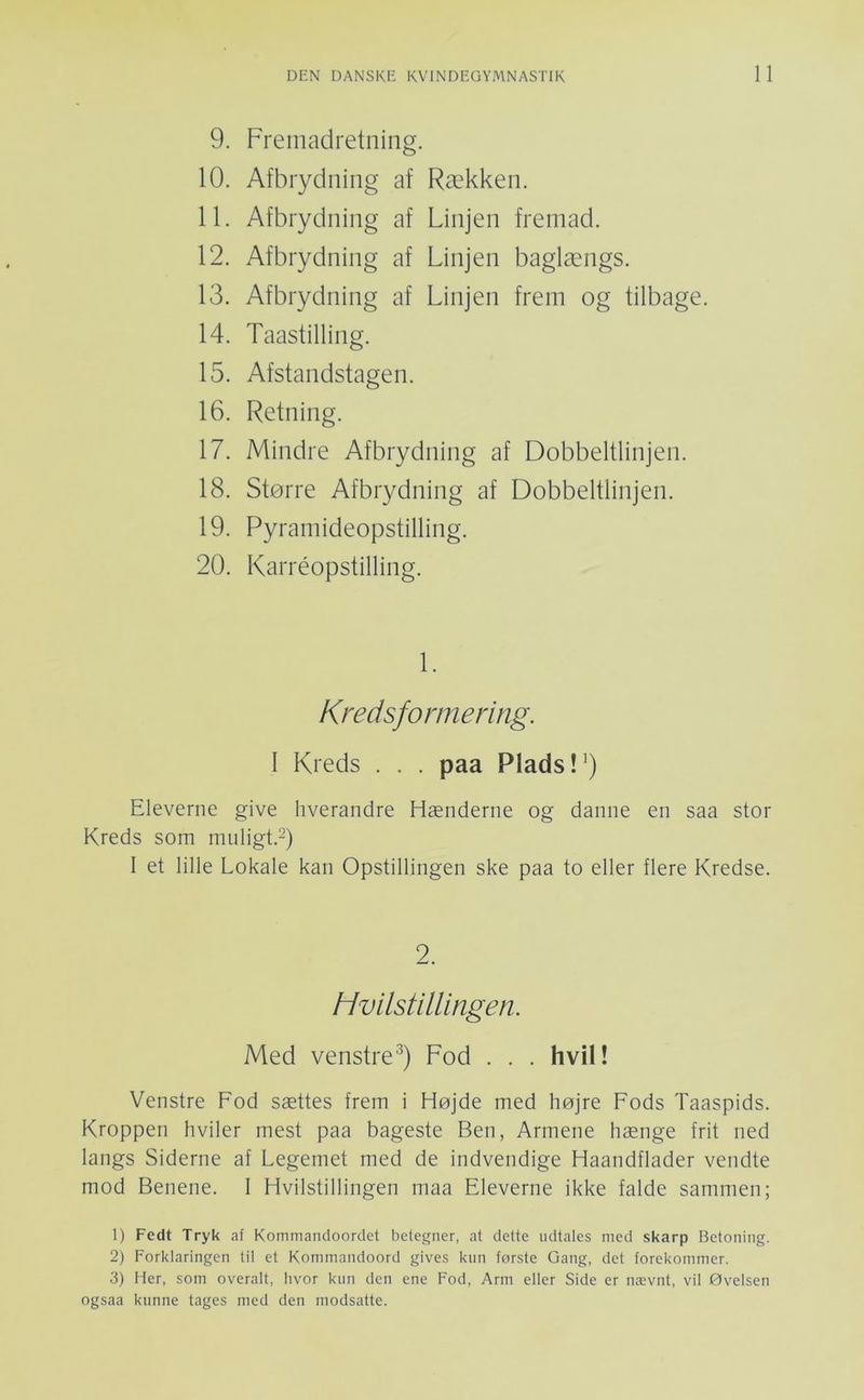 9. Fremadretning. 10. Afbrydning af Rækken. 11. Afbrydning af Linjen fremad. 12. Afbrydning af Linjen baglængs. 13. Afbrydning af Linjen frem og tilbage. 14. Taastilling. 15. Afstandstagen. 16. Retning. 17. Mindre Afbrydning af Dobbeltlinjen. 18. Større Afbrydning af Dobbeltlinjen. 19. Pyramideopstilling. 20. Karréopstilling. 1. Kredsformering. I Kreds . . . paa Plads !^) Eleverne give hverandre Hænderne og danne en saa stor Kreds som mnligt.O 1 et lille Lokale kan Opstillingen ske paa to eller flere Kredse. 2. Hvilstillingen. Med venstre^) Fod . . . hvil! Venstre Fod sættes frem i Højde med højre Fods Taaspids. Kroppen hviler mest paa bageste Ben, Armene hænge frit ned langs Siderne af Legemet med de indvendige Haandflader vendte mod Benene. 1 Hvilstillingen maa Eleverne ikke falde sammen; 1) Fedt Tryk af Kommandoordet betegner, at dette udtales med skarp Betoning. 2) Forklaringen til et Kommandoord gives kun første Gang, det forekommer. 3) Her, som overalt, hvor kun den ene Fod, Arm eller Side er nævnt, vil Øvelsen ogsaa kunne tages med den modsatte.