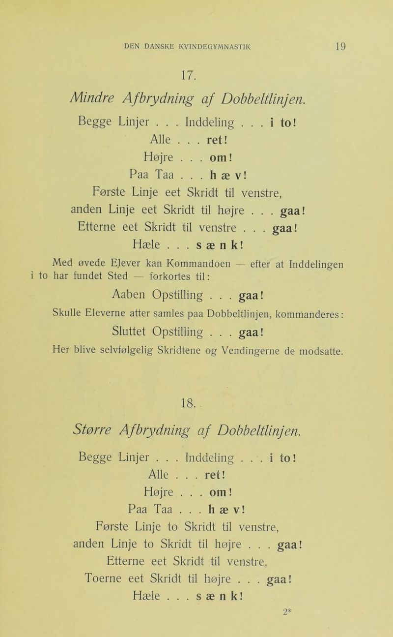 17. Mindre Afbrydning af Dobbeltlinjen. Begge Linjer . . . Inddeling ... i to! Alle ... ret! Højre . . . om! Paa Taa . . . hæv! Første Linje eet Skridt til venstre, anden Linje eet Skridt til højre . . . gaa! Etterne eet Skridt til venstre . . . gaa! Hæle . . . sænk! Med øvede Elever kan Kommandoen — efter at Inddelingen to har fundet Sted — forkortes til: Aaben Opstilling . . . gaa! Skulle Eleverne atter samles paa Dobbeltlinjen, kommanderes: Sluttet Opstilling . . . gaa! Her blive selvfølgelig Skridtene og Vendingerne de modsatte. 18. Større Afbrydning af Dobbeltlinjen. Begge Linjer . . . Inddeling ... i to! Alle . . . ret! Højre . . . om! Paa Taa . . . hæv! Første Linje to Skridt til venstre, anden Linje to Skridt til højre . . . gaa! Etterne eet Skridt til venstre. Toerne eet Skridt til højre . . . gaa! Hæle . . . sænk! 2^