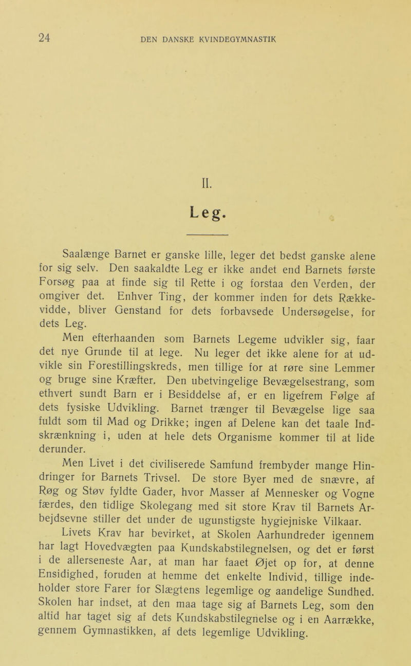 II. Leg. Saalænge Barnet er ganske lille, leger det bedst ganske alene for sig selv. Den saakaldte Leg er ikke andet end Barnets første Forsøg paa at finde sig til Rette i og forstaa den Verden, der omgiver det. Enhver Ting, der kommer inden for dets Række- vidde, bliver Genstand for dets forbavsede Undersøgelse, for dets Leg. Men efterhaanden som Barnets Legeme udvikler sig, faar det nye Grunde til at lege. Nu leger det ikke alene for at ud- vikle sin Forestillingskreds, men tillige for at røre sine Lemmer og bruge sine Kræfter. Den ubetvingelige Bevægelsestrang, som ethvert sundt Barn er i Besiddelse af, er en ligefrem Følge af dets fysiske Udvikling. Barnet trænger til Bevægelse lige saa fuldt som til Mad og Drikke; ingen af Delene kan det taale Ind- skrænkning i, uden at hele dets Organisme kommer til at lide derunder. Men Livet i det civiliserede Samfund frembyder mange Hin- dringer for Barnets Trivsel. De store Byer med de snævre, af Røg og Støv fyldte Gader, hvor Masser af Mennesker og Vogne færdes, den tidlige Skolegang med sit store Krav til Barnets Ar- bejdsevne stiller det under de ugunstigste hygiejniske Vilkaar. Livets Krav har bevirket, at Skolen Aarhundreder igennem har lagt Hovedvægten paa Kundskabstilegnelsen, og det er først i de allerseneste Aar, at man har faaet Øjet op for, at denne Ensidighed, foruden at hemme det enkelte Individ, tillige inde- holder store Farer for Slægtens legemlige og aandelige Sundhed. Skolen har indset, at den maa tage sig af Barnets Leg, som den altid har taget sig af dets Kundskabstilegnelse og i en Aarrække, gennem Gymnastikken, af dets legemlige Udvikling.