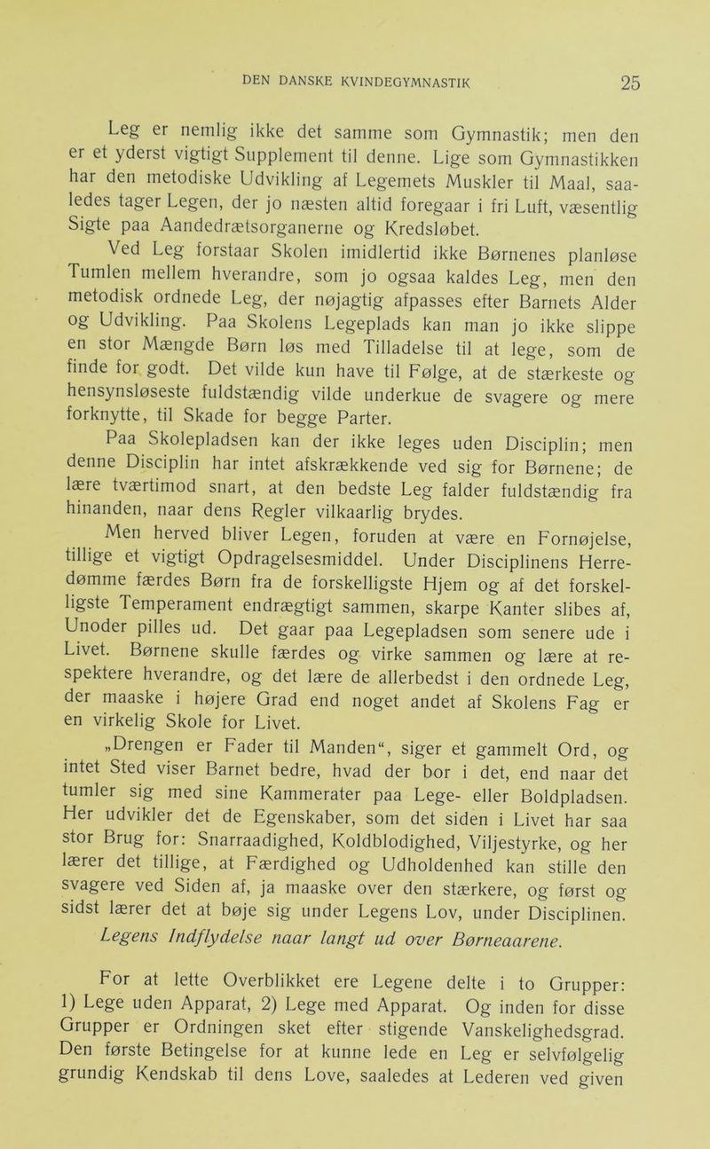 Leg er nemlig ikke det samme som Gymnastik; men den er et yderst vigtigt Supplement til denne. Lige som Gymnastikken har den metodiske Udvikling af Legemets Muskler til Maal, saa- ledes tager Legen, der jo næsten altid foregaar i fri Luft, væsentlig Sigte paa Aandedrætsorganerne og Kredsløbet. Ved Leg forstaar Skolen imidlertid ikke Børnenes planløse Tumlen mellem hverandre, som jo ogsaa kaldes Leg, men den metodisk ordnede Leg, der nøjagtig afpasses efter Barnets Alder og Udvikling. Paa Skolens Legeplads kan man jo ikke slippe en stor Mængde Børn løs med Tilladelse til at lege, som de finde for godt. Det vilde kun have til Følge, at de stærkeste og hensynsløseste fuldstændig vilde underkue de svagere og mere forknytte, til Skade for begge Parter. Paa Skolepladsen kan der ikke leges uden Disciplin; men denne Disciplin har intet afskrækkende ved sig for Børnene; de lære tværtimod snart, at den bedste Leg falder fuldstændig fra hinanden, naar dens Regler vilkaarlig brydes. Men herved bliver Legen, foruden at være en Fornøjelse, tillige et vigtigt Opdragelsesmiddel. Under Disciplinens Herre- dømme færdes Børn fra de forskelligste Hjem og af det forskel- ligste Temperament endrægtigt sammen, skarpe Kanter slibes af. Unoder pilles ud. Det gaar paa Legepladsen som senere ude i Livet. Børnene skulle færdes og virke sammen og lære at re- spektere hverandre, og det lære de allerbedst i den ordnede Leg, der maaske i højere Grad end noget andet af Skolens Fag er en virkelig Skole for Livet. „Drengen er Fader til Manden, siger et gammelt Ord, og intet Sted viser Barnet bedre, hvad der bor i det, end naar det tumler sig med sine Kammerater paa Lege- eller Boldpladsen. Her udvikler det de Egenskaber, som det siden i Livet har saa stor Brug for: Snarraadighed, Koldblodighed, Viljestyrke, og her lærer det tillige, at Færdighed og Udholdenhed kan stille den svagere ved Siden af, ja maaske over den stærkere, og først og sidst lærer det at bøje sig under Legens Lov, under Disciplinen. Legens Indflydelse naar langt ud over Børneaarene. For at lette Overblikket ere Legene delte i to Grupper: 1) Lege uden Apparat, 2) Lege med Apparat. Og inden for disse Grupper er Ordningen sket efter stigende Vanskelighedsgrad. Den første Betingelse for at kunne lede en Leg er selvfølgelig grundig Kendskab til dens Love, saaledes at Lederen ved given
