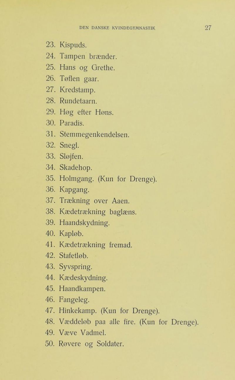 23. Kispuds. 24. Tampen brænder. 25. Hans og Grethe. 26. Tøflen gaar. 27. Kredstamp. 28. Rundetaarn. 29. Høg efter Høns. 30. Paradis. 31. Stemmegenkendelsen. 32. Snegl. 33. Sløjfen. 34. Skadehop. 35. Holmgang. (Kun for Drenge). 36. Kapgang. 37. Trækning over Aaen. 38. Kædetrækning baglæns. 39. Haandskydning. 40. Kapløb. 41. Kædetrækning fremad. 42. Stafetløb. 43. Syvspring. 44. Kædeskydning. 45. Haandkampen. 46. Fangeleg. 47. Hinkekamp. (Kun for Drenge). 48. Væddeløb paa alle fire. (Kun for Drenge). 49. Væve Vadmel. 50. Røvere og Soldater.