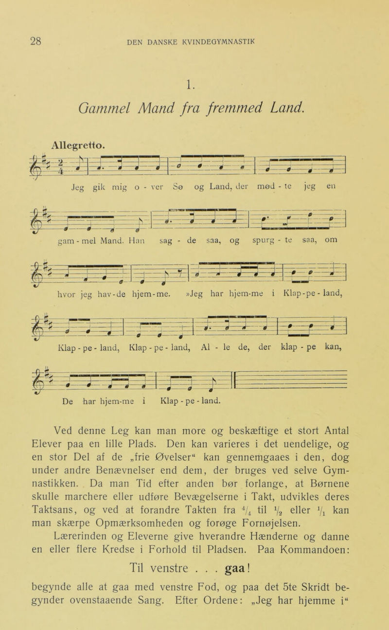 1. Gammel Mand fra fremmed Land. Allegretto. Jeg gik mig o - ver Sø og Land, der mød - te jeg en . — —H — —— 0- —-- 1 [ ; 1 Té- * ^ - V —i — ;am - mel Mand. Han sag - de saa, og spurg - te saa, om 1- -X :3: hvor jeg hav-de hjem-me. »Jeg har hjem-me i Klap-pe - land, HÉ—3 g 0 ^ Klap - pe - land, Klap - pe - land. Al - le de, der klap - pe kan, De har hjem-me i Klap - pe - land. Ved denne Leg kan man more og beskæftige et stort Antal Elever paa en lille Plads. Den kan varieres i det uendelige, og en stor Del af de „frie Øvelser kan gennemgaaes i den, dog under andre Benævnelser end dem, der bruges ved selve Gym- nastikken. Da man Tid efter anden bør forlange, at Børnene skulle marchere eller udføre Bevægelserne i Takt, udvikles deres Taktsans, og ved at forandre Takten fra L4 fil V2 ^ii^r Vi kan man skærpe Opmærksomheden og forøge Fornøjelsen. Lærerinden og Eleverne give hverandre Hænderne og danne en eller flere Kredse i Forhold til Pladsen. Paa Kommandoen: Til venstre . . . gaa! begynde alle at gaa med venstre Fod, og paa det 5te Skridt be- gynder ovenstaaende Sang. Efter Ordene: „Jeg har hjemme i“