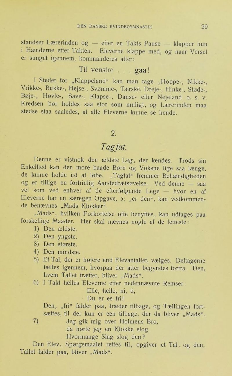 standser Lærerinden og - efter en Takts Pause - klapper hun i Hænderne efter Takten. Eleverne klappe med, og naar Verset er sunget igennem, kommanderes atter: Til venstre . . . gaa! I Stedet for „Klappeland“ kan man tage „Hoppe-, Nikke-, Vrikke-, Bukke-, Hejse-, Svømme-, Tærske, Dreje-, Hinke-, Støde-, Bøje-, Høvle-, Save-, Klapse-, Danse- eller Nejeland o. s. v. Kredsen bør holdes saa stor som muligt, og Lærerinden maa stedse staa saaledes, at alle Eleverne kunne se hende. 2. Tagfat. Denne er vistnok den ældste Leg, der kendes. Trods sin Enkelhed kan den more baade Børn og Voksne lige saa længe, de kunne holde ud at løbe. „Tagfat fremmer Behændigheden og er tillige en fortrinlig Aandedrætsøvelse. Ved denne — saa vel som ved enhver af de efterfølgende Lege — hvor en af Eleverne har en særegen Opgave, o: „er den“, kan vedkommen- de benævnes „Mads Klokker. „Mads, hvilken Forkortelse ofte benyttes, kan udtages paa forskellige Maader. Her skal nævnes nogle af de letteste: 1) Den ældste. 2) Den yngste. 3) Den største. 4) Den mindste. 5) Et Tal, der er højere end Elevantallet, vælges. Deltagerne tælles igennem, hvorpaa der atter begyndes forfra. Den, hvem Tallet træffer, bliver „Mads. 6) I Takt tælles Eleverne efter nedennævnte Remser: Elle, tælle, ni, ti. Du er es fri! Den, „fri falder paa, træder tilbage, og Tællingen fort- sættes, til der kun er een tilbage, der da bliver „Mads. 7) Jeg gik mig over Holmens Bro, da hørte jeg en Klokke slog. Hvormange Slag slog den? Den Elev, Spørgsmaalet rettes til, opgiver et Tal, og den, Tallet falder paa, bliver „Mads.