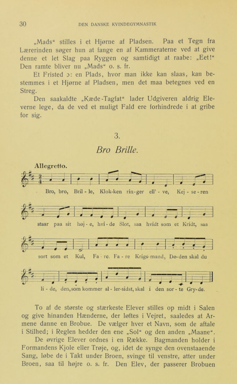 „Mads“ stilles i et Hjørne af Pladsen. Paa et Tegn fra Lærerinden søger hun at fange en af Kammeraterne ved at give denne et let Slag paa Ryggen og samtidigt at raabe: „Eet!“ Den ramte bliver nu „Mads“ o. s. fr. Et Fristed d: en Plads, hvor man ikke kan slaas, kan be- stemmes i et Hjørne af Pladsen, men det maa betegnes ved en Streg. Den saakaldte „Kæde-Tagfat lader Udgiveren aldrig Ele- verne lege, da de ved et muligt Fald ere forhindrede i at gribe for sig. 3. Bro Brille. Allegretto. Bro, bro, Bril - le, Klok-ken rin-ger ell’ - ve, Kej - se - ren ^Tf> ^ -4 1 — IZÉ i i-; J L—É g—J_J staar paa sit høj - e, hvi - de Slot, saa hvidt som et Kridt, saa - —_ 9 m ^ % % 1 L_l_ » •—É—. ■ si L 1 1 1 • • , # sort som et Kul, Fa • re. Fa - re Krigs-mand, Dø-den skal du 1 1 1 ■ 1 — —I 1 -J— Jt: 1—1 i —-1— * * » * * j J I ^ J 9 • 9 • -0. ^^ li - de, den, som kommer al - ler-sidst, skal i densor-te Gry-de. To af de største og stærkeste Elever stilles op midt i Salen og give hinanden Hænderne, der løftes i Vejret, saaledes at Ar- mene danne en Brobue. De vælger hver et Navn, som de aftale i Stilhed; i Reglen hedder den ene „Sol“ og den anden „Maane“. De øvrige Elever ordnes i en Række. Bagmanden holder i Formandens Kjole eller Trøje, og, idet de synge den ovenstaaende Sang, løbe de i Takt under Broen, svinge til venstre, atter under Broen, saa til højre o. s. fr. Den Elev, der passerer Brobuen