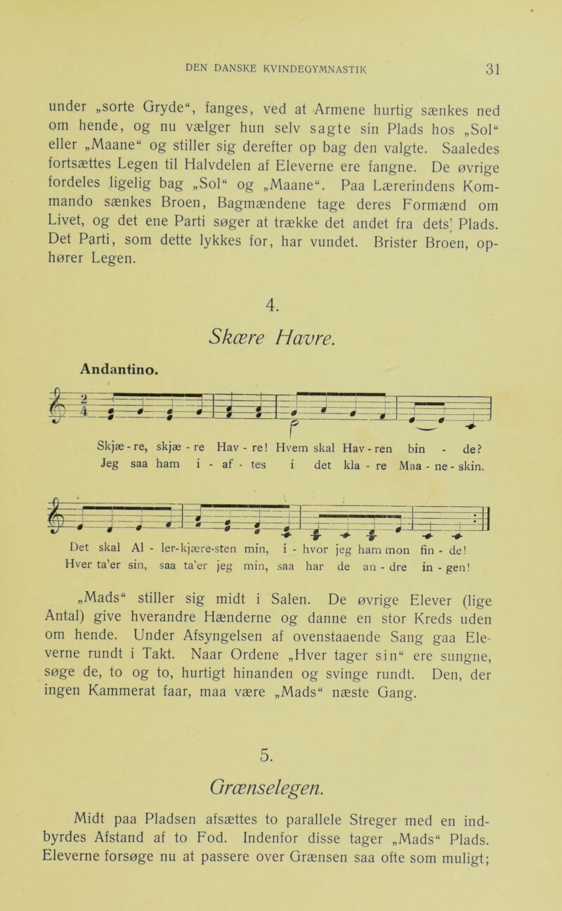 under „sorte Gryde“, fanges, ved at Armene hurtig sænkes ned om hende, og nu vælger hun selv sagte sin Plads hos „Sol“ eller „Maane“ og stiller sig derefter op bag den valgte. Saaledes fortsættes Legen til Halvdelen af Eleverne ere fangne. De øvrige fordeles ligelig bag „Sol“ og „Maane“. Paa Lærerindens Kom- mando sænkes Broen, Bagmændene tage deres Formænd om Livet, og det ene Parti søger at trække det andet fra dets’ Plads. Det Parti, som dette lykkes for, har vundet. Brister Broen, op- hører Legen. 4. Skære Havre. Andantino. ^ f- —#— - ^ —m— —0— -i- —0- - ‘j-L i 1 11 IN i ■ —i 0 ijzrJ Skjæ -re, skjæ - re Hav - re! r Hvem skal Hav - ren bin - de? Jeg saa ham i - af - tes i det kla - re Maa - ne - skin. Det skal Al - ler-kjære-sten min, i - hvor jeg ham mon fin - de! Hver ta’er sin, saa ta’er jeg min, saa har de an - dre in-gen! „Mads stiller sig midt i Salen. De øvrige Elever (lige Antal) give hverandre Hænderne og danne en stor Kreds uden om hende. Under Afsyngelsen af ovenstaaende Sang gaa Ele- verne rundt i Takt. Naar Ordene „Hver tager sin ere sungne, søge de, to og to, hurtigt hinanden og svinge rundt. Den, der ingen Kammerat faar, maa være „Mads næste Gang. 5. Grænselegen. Midt paa Pladsen afsættes to parallele Streger med en ind- byrdes Afstand af to Fod. Indenfor disse tager „Mads Plads. Eleverne forsøge nu at passere over Grænsen saa ofte som muligt;