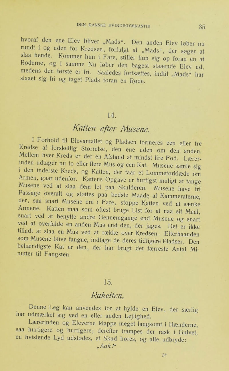 hvoraf den ene Elev bliver „Mads. Den anden Elev løber nu rundt 1 og uden for Kredsen, forfulgt af „Mads, der søger at slaa hende. Kommer hun i Fare, stiller hun sig op foran en af Koderne, og i samme Nu løber den bagest staaende Elev ud, medens den første er fri. Saaledes fortsættes, indtil „Mads“ har slaaet sig fri og taget Plads foran en Rode. 14. Katten efter Musene. I Forhold til Elevantallet og Pladsen formeres een eller tre Kredse af forskellig Størrelse, den ene uden om den anden Mellem hver Kreds er der en Afstand af mindst fire Fod. Lærer- inden udtager nu to eller flere Mus og een Kat. Musene samle sig 1 den inderste Kreds, og Katten, der faar et Lommetørklæde om Armen, gaar udenfor. Kattens Opgave er hurtigst muligt at fange Musene ved at slaa dem let paa Skulderen. Musene have fri Passage overalt og støttes paa bedste Maade af Kammeraterne, der, saa snart Musene ere i Fare, stoppe Katten ved at sænke Armene. Katten maa som oftest bruge List for at naa sit Maal, snart ved at benytte andre Gennemgange end Musene og snart ved at overfalde en anden Mus end den, der jages. Det er ikke tilladt at slaa en Mus ved at række over Kredsen. Efterhaanden som Musene blive fangne, indtage de deres tidligere Pladser. Den behændigste Kat er den, der har brugt det færreste Antal Mi- nutter til Fangsten. 15. Raketten, Denne Leg kan anvendes for at hylde en Elev, der særlig har udmærket sig ved en eller anden Lejlighed. Lærerinden og Eleverne klappe meget langsomt i Hænderne, saa hurtigere og hurtigere; derefter trampes der rask i Gulvet,’ en hvislende Lyd udstødes, et Skud høres, og alle udbryde: „Aah!“