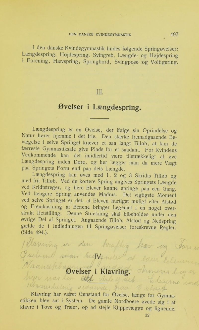 I den danske Kvindegymnastik findes følgende Springøvelser: Længdespring, Højdespring, Svingreb, Længde- og Højdespring i Forening, Hævspring, Springbord, Svingpose og Voltigering. Længdespring er en Øvelse, der ifølge sin Oprindelse og Natur hører hjemme i det frie. Den stærke fremadgaaende Be- vægelse i selve Springet kræver et saa langt Tilløb, at kun de færreste Gymnastiksale give Plads for et saadant. For Kvindens Vedkommende kan det imidlertid være tilstrækkeligt at øve Længdespring inden Døre, og her lægger man da mere Vægt paa Springets Form end paa dets Længde. Længdespring kan øves med 1, 2 og 3 Skridts Tilløb og med frit Tilløb. Ved de kortere Spring angives Springets Længde ved Kridtstreger, og flere Elever kunne springe paa een Gang. Ved længere Spring anvendes Madras. Det vigtigste Moment ved selve Springet er det, at Eleven hurtigst muligt efter Afstød og Fremkastning af Benene bringer Legemet i en noget over- strakt Retstilling. Denne Strækning skal bibeholdes under den øvrige Del af Springet. Angaaende Tilløb, Afstød og Nedspring gælde de i Indledningen til Springøvelser foreskrevne Regler. (Side 494.). Klavring har vEfiret Genstand for Øvelse, længe før Gymna- stikken blev sat i System. De gamle Nordboere øvede sig i at klavre i Tove og Træer, op ad stejle Klippevægge og lignende. III. Øvelser i Længdespring 32
