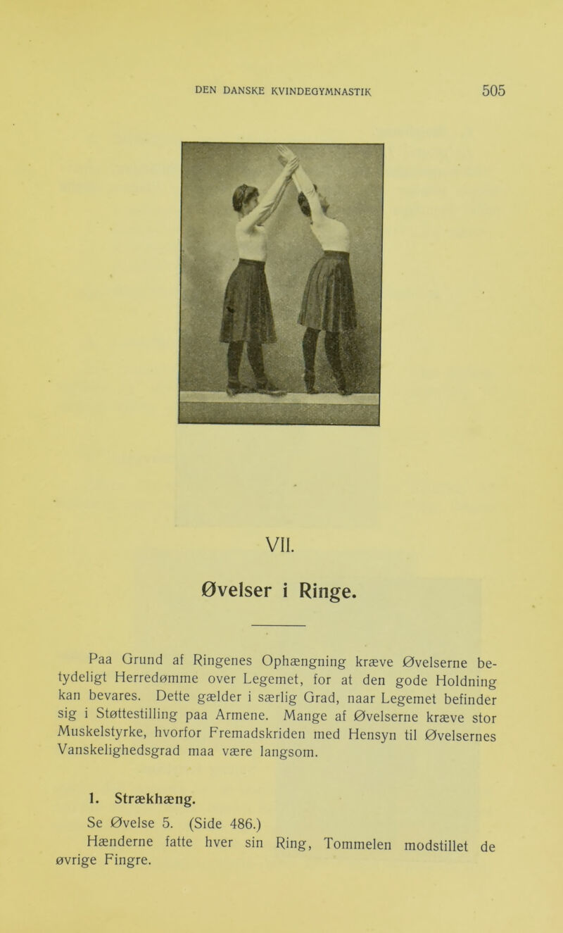 Vil. øvelser i Ringe. Paa Grund af Ringenes Ophængning kræve Øvelserne be- tydeligt Herredømme over Legemet, for at den gode Holdning kan bevares. Dette gælder i særlig Grad, naar Legemet befinder sig i Støttestilling paa Armene. Mange af Øvelserne kræve stor Muskelstyrke, hvorfor Fremadskriden med Hensyn til Øvelsernes Vanskelighedsgrad maa være langsom. 1. Strækhæng. Se Øvelse 5. (Side 486.) Hænderne fatte hver sin Ring, Tommelen modstillet de øvrige Fingre.