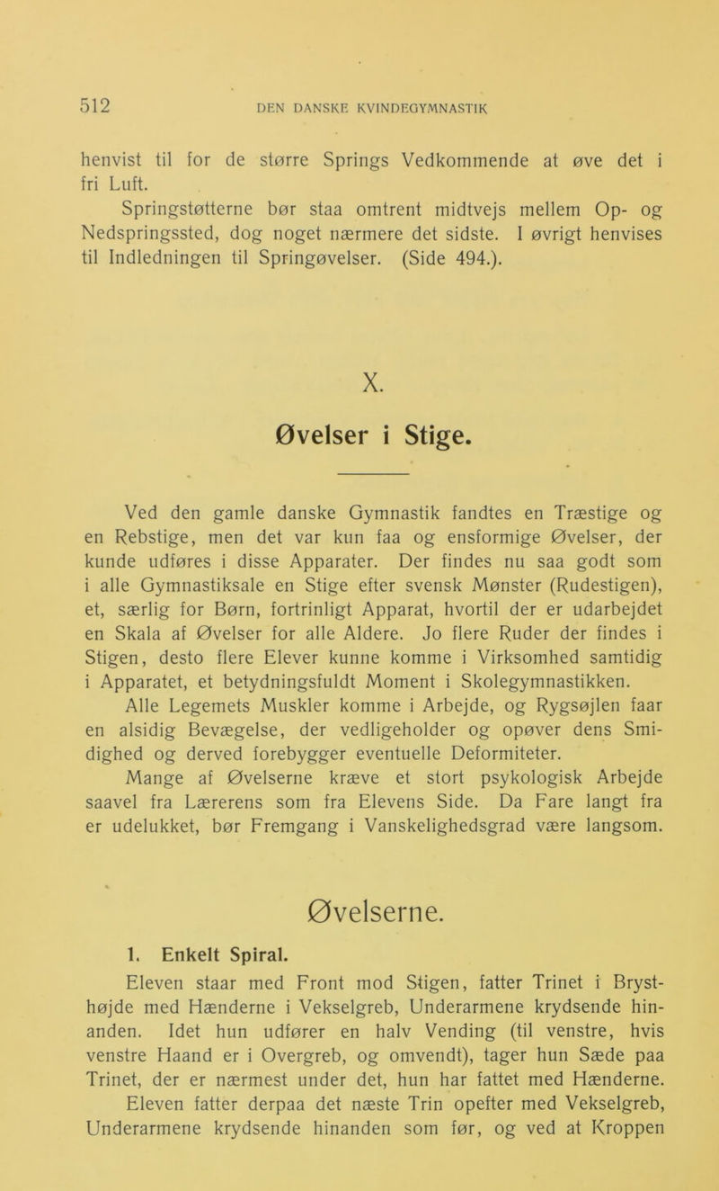 henvist til for de større Springs Vedkommende at øve det i fri Luft. Springstøtterne bør staa omtrent midtvejs mellem Op- og Nedspringssted, dog noget nærmere det sidste. 1 øvrigt henvises til Indledningen til Springøvelser. (Side 494.). X. øvelser i Stige. Ved den gamle danske Gymnastik fandtes en Træstige og en Rebstige, men det var kun faa og ensformige Øvelser, der kunde udføres i disse Apparater. Der findes nu saa godt som i alle Gymnastiksale en Stige efter svensk Mønster (Rudestigen), et, særlig for Børn, fortrinligt Apparat, hvortil der er udarbejdet en Skala af Øvelser for alle Aldere. Jo flere Ruder der findes i Stigen, desto flere Elever kunne komme i Virksomhed samtidig i Apparatet, et betydningsfuldt Moment i Skolegymnastikken. Alle Legemets Muskler komme i Arbejde, og Rygsøjlen faar en alsidig Bevægelse, der vedligeholder og opøver dens Smi- dighed og derved forebygger eventuelle Deformiteter. Mange af Øvelserne kræve et stort psykologisk Arbejde saavel fra Lærerens som fra Elevens Side. Da Fare langt fra er udelukket, bør Fremgang i Vanskelighedsgrad være langsom. øvelserne. 1. Enkelt Spiral. Eleven staar med Front mod Stigen, fatter Trinet i Bryst- højde med Hænderne i Vekselgreb, Underarmene krydsende hin- anden. Idet hun udfører en halv Vending (til venstre, hvis venstre Haand er i Overgreb, og omvendt), tager hun Sæde paa Trinet, der er nærmest under det, hun har fattet med Hænderne. Eleven fatter derpaa det næste Trin opefter med Vekselgreb, Underarmene krydsende hinanden som før, og ved at Kroppen