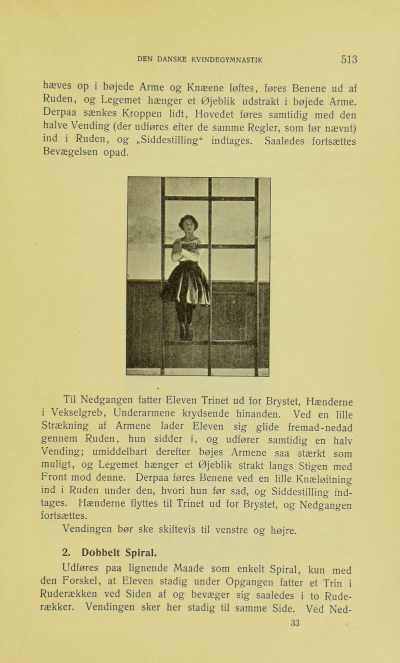 hæves op i bøjede Arme og Knæene løftes, føres Benene ud af Ruden, og Legemet hænger et Øjeblik udstrakt i bøjede Arme. Derpaa sænkes Kroppen lidt. Hovedet føres samtidig med den halve Vending (der udføres efter de samme Regler, som før nævnt) ind i Ruden, og „Siddestilling indtages. Saaledes fortsættes Bevægelsen opad. Til Nedgangen fatter Eleven Trinet ud for Brystet, Hænderne i Vekselgreb, Underarmene krydsende hinanden. Ved en lille Strækning af Armene lader Eleven sig glide fremad-nedad gennem Ruden, hun sidder i, og udfører samtidig en halv Vending; umiddelbart derefter bøjes Armene saa stærkt som muligt, og Legemet hænger et Øjeblik strakt langs Stigen med Front mod denne. Derpaa føres Benene ved en lille Knæløftning ind i Ruden under den, hvori hun før sad, og Siddestilling ind- tages. Hænderne flyttes til Trinet ud for Brystet, og Nedgangen fortsættes. Vendingen bør ske skiftevis til venstre og højre. 2. Dobbelt Spiral. Udføres paa lignende Maade som enkelt Spiral, kun med den Forskel, at Eleven stadig under Opgangen fatter et Trin i Ruderækken ved Siden af og bevæger sig saaledes i to Rude- rækker. Vendingen sker her stadig til samme Side. Ved Ned- 33
