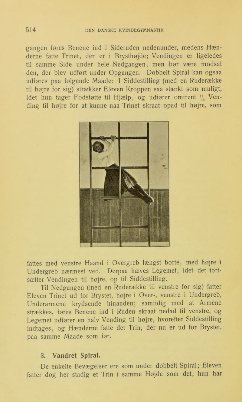 gangen føres Benene ind i Sideruden nedenunder, medens Hæn- derne fatte Trinet, der er i Brysthøjde; Vendingen er ligeledes til samme Side under hele Nedgangen, men bør være modsat den, der blev udført under Opgangen. Dobbelt Spiral kan ogsaa udføres paa følgende Maade: 1 Siddestilling (med en Ruderække til højre for sig) strækker Eleven Kroppen saa stærkt som muligt, idet hun tager Fodstøtte til Hjælp, og udfører omtrent % Ven- ding til højre for at kunne naa Trinet skraat opad til højre, som fattes med venstre Haand i Overgreb længst borte, med højre i Undergreb nærmest ved. Derpaa hæves Legemet, idet det fort- sætter Vendingen til højre, op til Siddestilling. Til Nedgangen (med en Ruderække til venstre for sig) fatter Eleven Trinet ud for Brystet, højre i Over-, venstre i Undergreb, Underarmene krydsende hinanden; samtidig med at Armene strækkes, føres Benene ind i Ruden skraat nedad til venstre, og Legemet udfører en halv Vending til højre, hvorefter Siddestilling indtages, og Hænderne fatte det Trin, der nu er ud for Brystet, paa samme Maade som før. 3. Vandret Spiral. De enkelte Bevægelser ere som under dobbelt Spiral; Eleven fatter dog her stadig et Trin i samme Højde som det, hun har