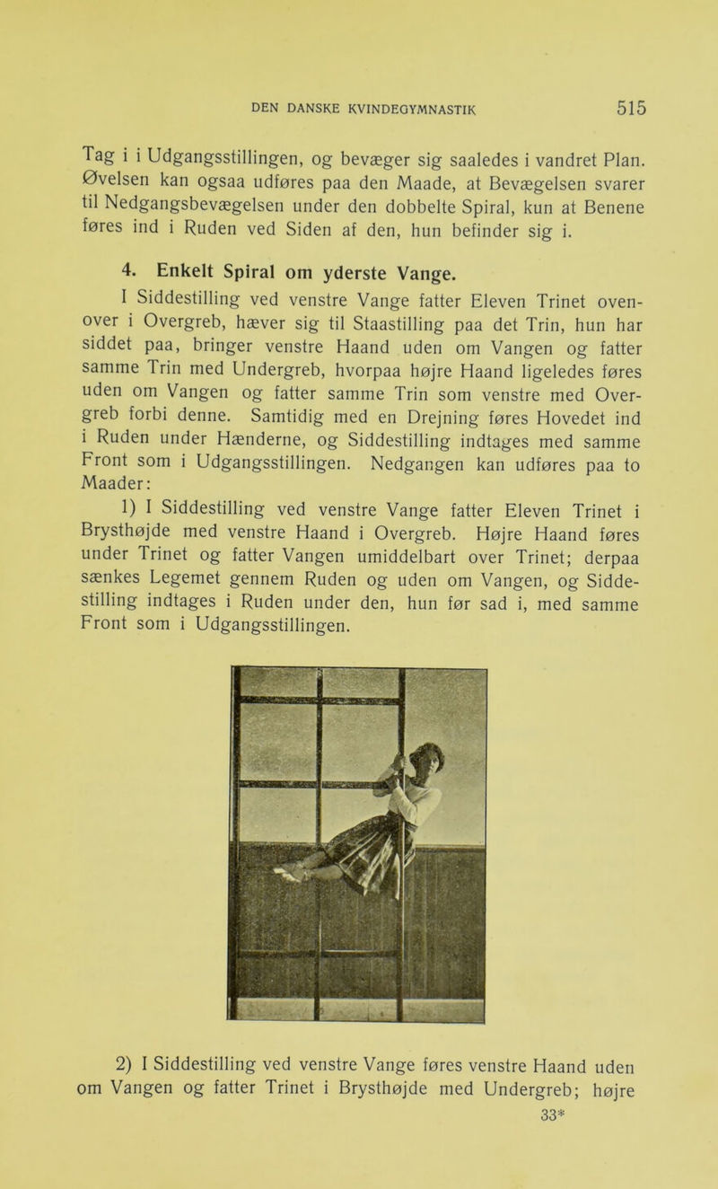 Tag i i Udgangsstillingen, og bevæger sig saaledes i vandret Plan. Øvelsen kan ogsaa udføres paa den Maade, at Bevægelsen svarer til Nedgangsbevægelsen under den dobbelte Spiral, kun at Benene føres ind i Ruden ved Siden af den, hun befinder sig i. 4. Enkelt Spiral om yderste Vange. I Siddestilling ved venstre Vange fatter Eleven Trinet oven- over i Overgreb, hæver sig til Staastilling paa det Trin, hun har siddet paa, bringer venstre Haand uden om Vangen og fatter samme Trin med Undergreb, hvorpaa højre Haand ligeledes føres uden om Vangen og fatter samme Trin som venstre med Over- greb forbi denne. Samtidig med en Drejning føres Hovedet ind i Ruden under Hænderne, og Siddestilling indtages med samme Front som i Udgangsstillingen. Nedgangen kan udføres paa to Maader: 1) I Siddestilling ved venstre Vange fatter Eleven Trinet i Brysthøjde med venstre Haand i Overgreb. Højre Haand føres under Trinet og fatter Vangen umiddelbart over Trinet; derpaa sænkes Legemet gennem Ruden og uden om Vangen, og Sidde- stilling indtages i Ruden under den, hun før sad i, med samme Front som i Udgangsstillingen. 2) I Siddestilling ved venstre Vange føres venstre Haand uden om Vangen og fatter Trinet i Brysthøjde med Undergreb; højre 33*