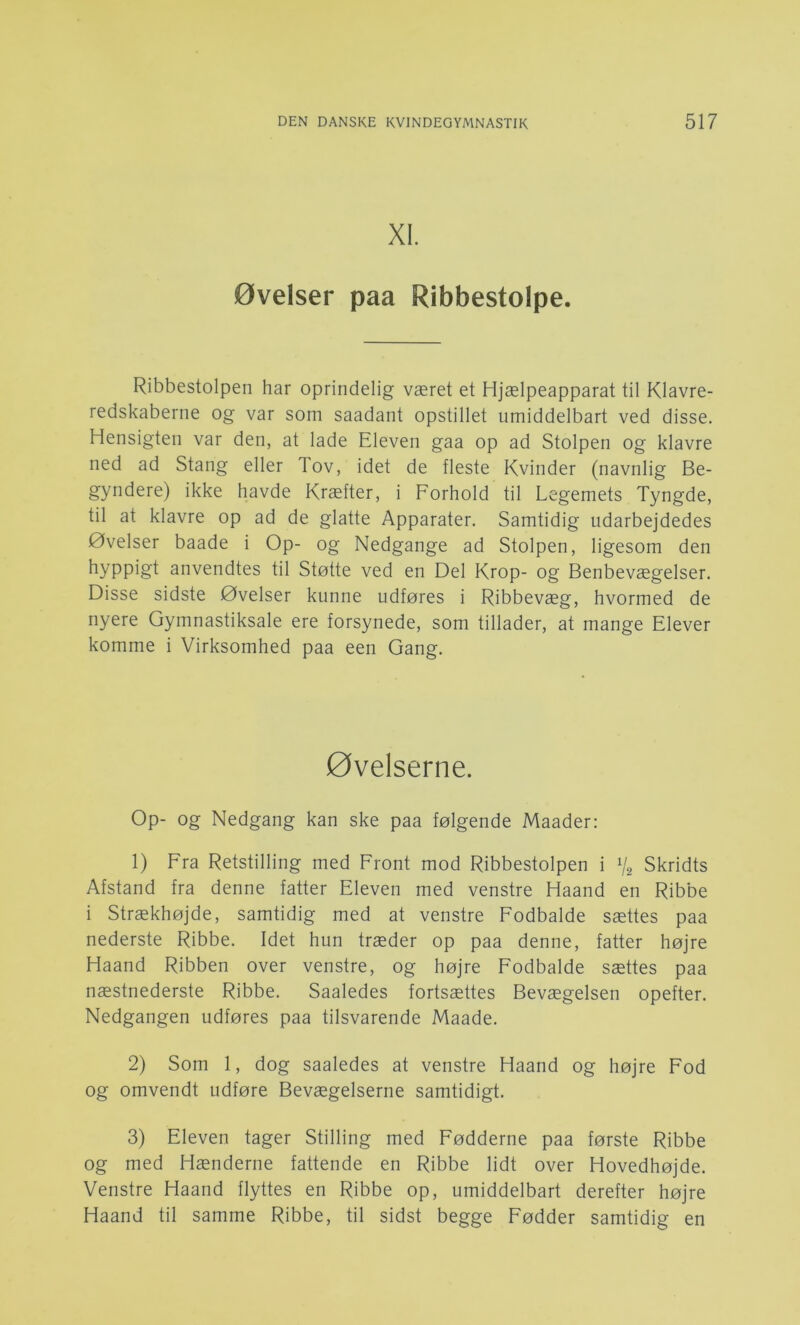 XI. øvelser paa Ribbestolpe. Ribbestolpen har oprindelig været et Hjælpeapparat til Klavre- redskaberne og var som saadant opstillet umiddelbart ved disse. Hensigten var den, at lade Eleven gaa op ad Stolpen og klavre ned ad Stang eller Tov, idet de fleste Kvinder (navnlig Be- gyndere) ikke havde Kræfter, i Forhold til Legemets Tyngde, til at klavre op ad de glatte Apparater. Samtidig udarbejdedes Øvelser baade i Op- og Nedgange ad Stolpen, ligesom den hyppigt anvendtes til Støtte ved en Del Krop- og Benbevægelser. Disse sidste Øvelser kunne udføres i Ribbevæg, hvormed de nyere Gymnastiksale ere forsynede, som tillader, at mange Elever komme i Virksomhed paa een Gang. øvelserne. Op- og Nedgang kan ske paa følgende Maader: 1) Fra Retstilling med Front mod Ribbestolpen i % Skridts Afstand fra denne fatter Eleven med venstre Haand en Ribbe i Strækhøjde, samtidig med at venstre Fodbalde sættes paa nederste Ribbe. Idet hun træder op paa denne, fatter højre Haand Ribben over venstre, og højre Fodbalde sættes paa næstnederste Ribbe. Saaledes fortsættes Bevægelsen opefter. Nedgangen udføres paa tilsvarende Maade. 2) Som 1, dog saaledes at venstre Haand og højre Fod og omvendt udføre Bevægelserne samtidigt. 3) Eleven tager Stilling med Fødderne paa første Ribbe og med Hænderne fattende en Ribbe lidt over Hovedhøjde. Venstre Haand flyttes en Ribbe op, umiddelbart derefter højre Haand til samme Ribbe, til sidst begge Fødder samtidig en