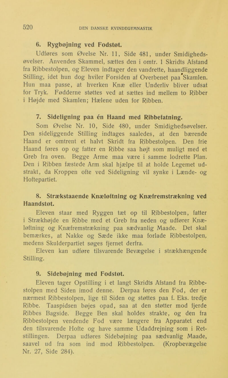 6. Rygbøjning ved Fodstøt. Udføres som Øvelse Nr. 11, Side 481, under Smidigheds- øvelser. Anvendes Skammel, sættes den i omtr. 1 Skridts Afstand fra Ribbestolpen, og Eleven indtager den vandrette, haandliggende Stilling, idet hun dog hviler Forsiden af Overbenet paa Skamlen. Hun maa passe, at hverken Knæ eller Underliv bliver udsat for Tryk. Fødderne støttes ved at sættes ind mellem to Ribber i Højde med Skamlen; Hælene uden for Ribben. 7. Sideligning paa én Haand med Ribbefatning. Som Øvelse Nr. 10, Side 480, under Smidighedsøvelser. Den sideliggende Stilling indtages saaledes, at den bærende Haand er omtrent et halvt Skridt fra Ribbestolpen. Den frie Haand føres op og fatter en Ribbe saa højt som muligt med et Greb fra oven. Begge Arme maa være i samme lodrette Plan. Den i Ribben fæstede Arm skal hjælpe til at holde Legemet ud- strakt, da Kroppen ofte ved Sideligning vil synke i Lænde- og Hoftepartiet. 8. Strækstaaende Knæløftning og Knæfremstrækning ved Haandstøt. Eleven staar med Ryggen tæt op til Ribbestolpen, fatter i Strækhøjde en Ribbe med et Greb fra neden og udfører Knæ- løftning og Knæfremstrækning paa sædvanlig Maade. Det skal bemærkes, at Nakke og Sæde ikke maa forlade Ribbestolpen, medens Skulderpartiet søges fjernet derfra. Eleven kan udføre tilsvarende Bevægelse i strækhængende Stilling. 9. Sidebøjning med Fodstøt. Eleven tager Opstilling i et langt Skridts Afstand fra Ribbe- stolpen med Siden imod denne. Derpaa føres den Fod, der er nærmest Ribbestolpen, lige til Siden og støttes paa f. Eks. tredje Ribbe. Taaspidsen bøjes opad, saa at den støtter mod fjerde Ribbes Bagside. Begge Ben skal holdes strakte, og den fra Ribbestolpen vendende Fod være længere fra Apparatet end den tilsvarende Hofte og have samme Udaddrejning som i Ret- stillingen. Derpaa udføres Sidebøjning paa sædvanlig Maade, saavel ud fra som ind mod Ribbestolpen. (Kropbevægelse Nr. 27, Side 284).