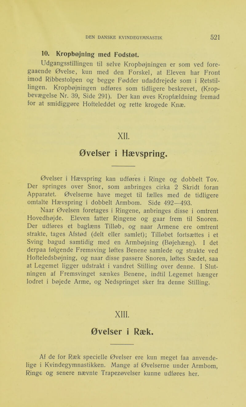 10. Kropbøjning med Fodstøt. Udgangsstillingen til selve Kropbøjningen er som ved fore- gaaende Øvelse, kun med den Forskel, at Eleven har Front imod Ribbestolpen og begge Fødder udaddrejede som i Retstil- lingen. Kropbøjningen udføres som tidligere beskrevet, (Krop- bevægelse Nr. 39, Side 291). Der kan øves Kropfældning fremad for at smidiggøre Hofteleddet og rette krogede Knæ. XII. øvelser i Hævspring. øvelser i Hævspring kan udføres i Ringe og dobbelt Tov. Der springes over Snor, som anbringes cirka 2 Skridt foran Apparatet. Øvelserne have meget til fælles med de tidligere omtalte Hævspring i dobbelt Armbom. Side 492—493. Naar Øvelsen foretages i Ringene, anbringes disse i omtrent Hovedhøjde. Eleven fatter Ringene og gaar frem til Snoren. Der udføres et baglæns Tilløb, og naar Armene ere omtrent strakte, tages Afstød (delt eller samlet); Tilløbet fortsættes i et Sving bagud samtidig med en Armbøjning (Bøjehæng). I det derpaa følgende Fremsving løftes Benene samlede og strakte ved Hofteledsbøjning, og naar disse passere Snoren, løftes Sædet, saa at Legemet ligger udstrakt i vandret Stilling over denne. I Slut- ningen af Fremsvinget sænkes Benene, indtil Legemet hænger lodret i bøjede Arme, og Nedspringet sker fra denne Stilling. XIII. øvelser i Ræk. Af de for Ræk specielle Øvelser ere kun meget faa anvende- lige i Kvindegymnastikken. Mange af Øvelserne under Armbom, Ringe og senere nævnte Trapezøvelser kunne udføres her.