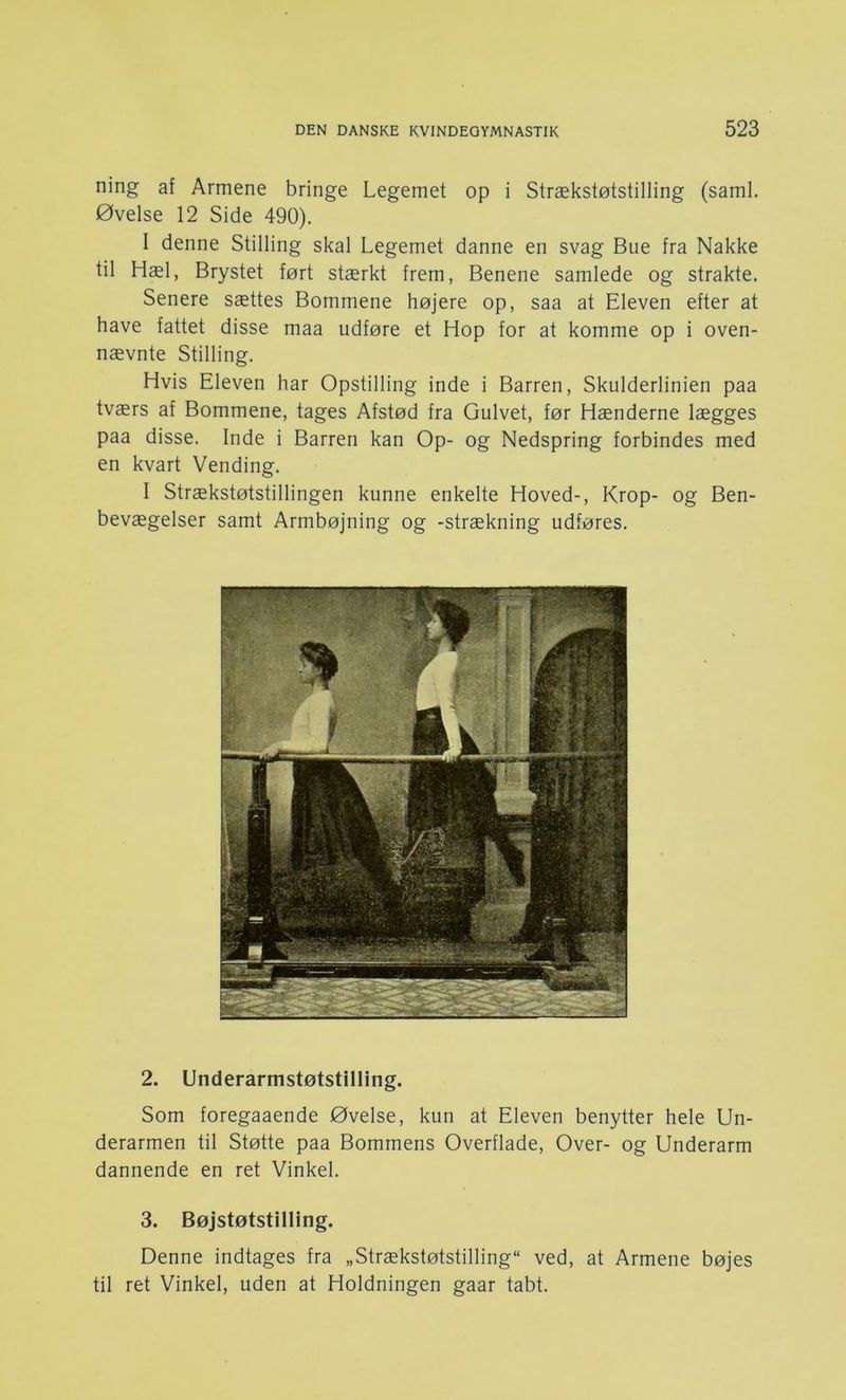 ning af Armene bringe Legemet op i Strækstøtstilling (saml. Øvelse 12 Side 490). I denne Stilling skal Legemet danne en svag Bue fra Nakke til Hæl, Brystet ført stærkt frem, Benene samlede og strakte. Senere sættes Bommene højere op, saa at Eleven efter at have fattet disse maa udføre et Hop for at komme op i oven- nævnte Stilling. Hvis Eleven har Opstilling inde i Barren, Skulderlinien paa tværs af Bommene, tages Afstød fra Gulvet, før Hænderne lægges paa disse. Inde i Barren kan Op- og Nedspring forbindes med en kvart Vending. I Strækstøtstillingen kunne enkelte Hoved-, Krop- og Ben- bevægelser samt Armbøjning og -strækning udføres. 2. Underarmstøtstilling. Som foregaaende Øvelse, kun at Eleven benytter hele Un- derarmen til Støtte paa Bommens Overflade, Over- og Underarm dannende en ret Vinkel. 3. Bøjstøtstilling. Denne indtages fra „Strækstøtstilling ved, at Armene bøjes til ret Vinkel, uden at Holdningen gaar tabt.