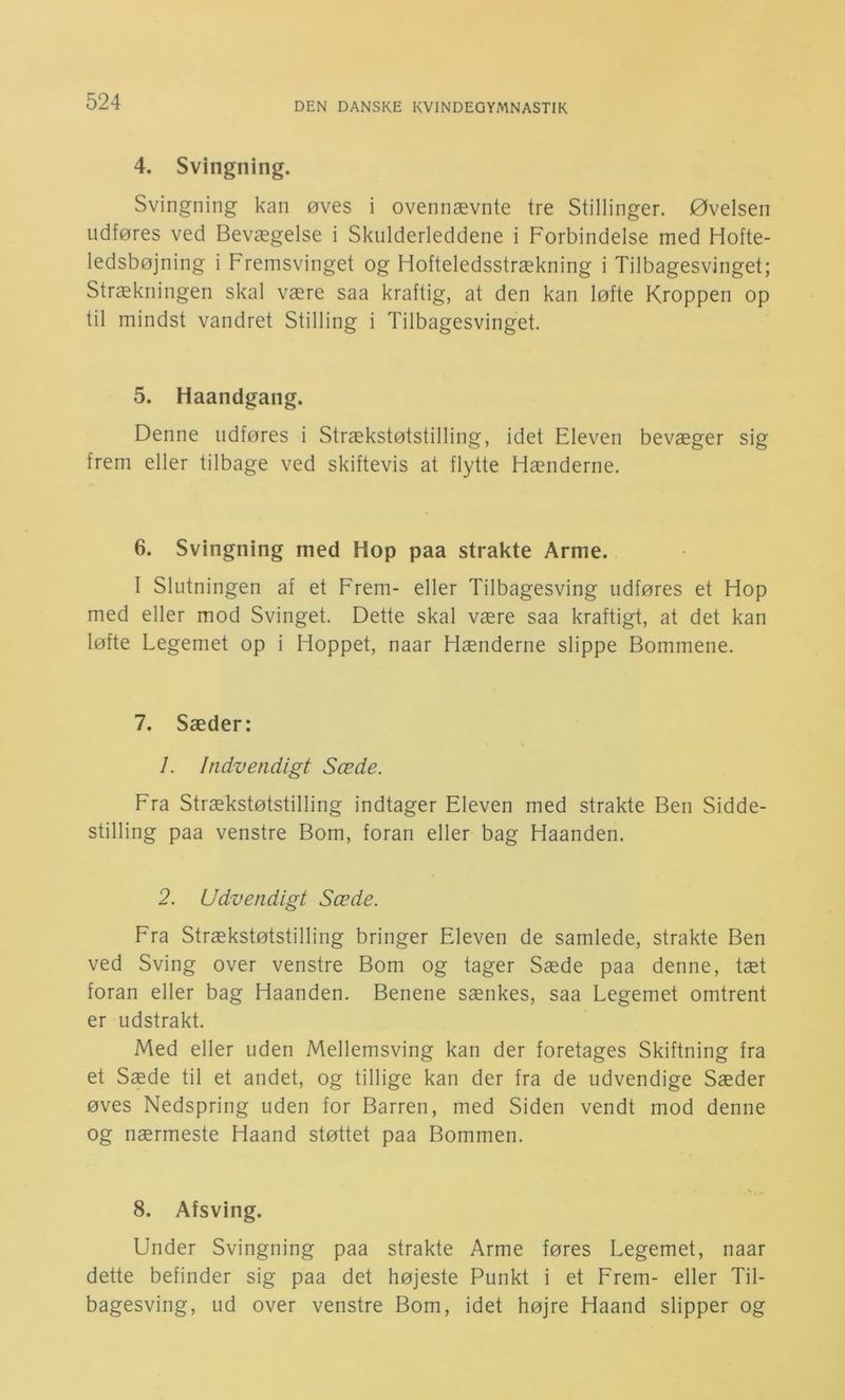 4. Svingning. Svingning kan øves i ovennævnte tre Stillinger. Øvelsen udføres ved Bevægelse i Skulderleddene i Forbindelse med Hofte- ledsbøjning i Fremsvinget og Hofteledsstrækning i Tilbagesvinget; Strækningen skal være saa kraftig, at den kan løfte Kroppen op til mindst vandret Stilling i Tilbagesvinget. 5. Haandgang. Denne udføres i Strækstøtstilling, idet Eleven bevæger sig frem eller tilbage ved skiftevis at flytte Hænderne. 6. Svingning med Hop paa strakte Arme. 1 Slutningen af et Frem- eller Tilbagesving udføres et Hop med eller mod Svinget. Dette skal være saa kraftigt, at det kan løfte Legemet op i Hoppet, naar Hænderne slippe Bommene. 7. Sæder: 1. Indvendigt Sæde. Fra Strækstøtstilling indtager Eleven med strakte Ben Sidde- stilling paa venstre Bom, foran eller bag Haanden. 2. Udvendigt Sæde. Fra Strækstøtstilling bringer Eleven de samlede, strakte Ben ved Sving over venstre Bom og tager Sæde paa denne, tæt foran eller bag Haanden. Benene sænkes, saa Legemet omtrent er udstrakt. Med eller uden Mellemsving kan der foretages Skiftning fra et Sæde til et andet, og tillige kan der fra de udvendige Sæder øves Nedspring uden for Barren, med Siden vendt mod denne og nærmeste Haand støttet paa Bommen. 8. Afsving. Under Svingning paa strakte Arme føres Legemet, naar dette befinder sig paa det højeste Punkt i et Frem- eller Til- bagesving, ud over venstre Bom, idet højre Haand slipper og