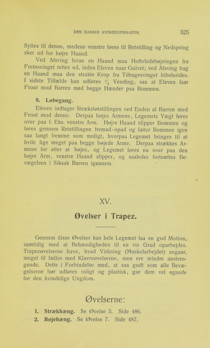 flyttes til denne, medens venstre føres til Retstilling og Nedspring sker ud for højre Haand. Ved Afsving foran en Haand maa Hofteledsbøjningen fra Freinsvinget rettes ud, inden Eleven naar Gulvet; ved Afsving bag en Haand maa den strakte Krop fra Tilbagesvinget bibeholdes. I sidste Tilfælde kan udføres Vending, saa at Eleven faar Front mod Barren med begge Hænder paa Bommen. 9. Løbegang. Eleven indtager Strækstøtstillingen ved Enden af Barren med Front mod denne. Derpaa bøjes Armene, Legemets Vægt føres over paa f. Eks. venstre Arm. Højre Haand slipper Bommen og føres gennem Retstillingen fremad-opad og fatter Bommen igen saa langt fremme som muligt, hvorpaa Legemet bringes til at hvile lige meget paa begge bøjede Arme. Derpaa strækkes Ar- mene for atter at bøjes, og Legemet føres nu over paa den højre Arm, venstre Haand slipper, og saaledes fortsættes Be- vægelsen i Siksak Barren igennem. XV. øvelser i Trapez. Gennem disse Øvelser kan hele Legemet faa en god Motion, samtidig med at Behændigheden til en vis Grad oparbejdes. Trapezøvelserne have, hvad Virkning (Muskelarbejdet) angaar, meget til fælles med Klavreøvelserne, men ere mindre anstren- gende. Dette i Forbindelse med, at saa godt som alle Bevæ- gelserne bør udføres roligt og plastisk, gør dem vel egnede for den kvindelige Ungdom. øvelserne: 1. Strækhæng. Se Øvelse 5. Side 486. 2. Bøjehæng. Se Øvelse 7. Side 487.