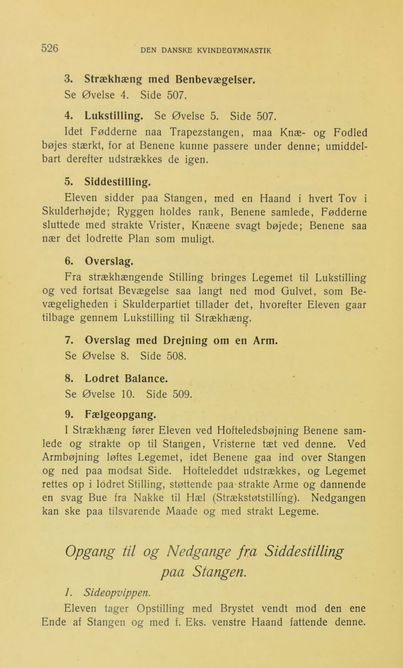 3. Strækhæng med Benbevægelser. Se Øvelse 4. Side 507. 4. Lukstilling. Se Øvelse 5. Side 507. Idet Fødderne naa Trapezstangen, maa Knæ- og Fodled bøjes stærkt, for at Benene kunne passere under denne; umiddel- bart derefter udstrækkes de igen. 5. Siddestilling. Eleven sidder paa Stangen, med en Haand i hvert Tov i Skulderhøjde; Ryggen holdes rank. Benene samlede. Fødderne sluttede med strakte Vrister, Knæene svagt bøjede; Benene saa nær det lodrette Plan som muligt. 6. Overslag. Fra strækhængende Stilling bringes Legemet til Lukstilling og ved fortsat Bevægelse saa langt ned mod Gulvet, som Be- vægeligheden i Skulderpartiet tillader det, hvorefter Eleven gaar tilbage gennem Lukstilling til Strækhæng. 7. Overslag med Drejning om en Arm. Se Øvelse 8. Side 508. 8. Lodret Balance. Se Øvelse 10. Side 509. 9. Fælgeopgang. I Strækhæng fører Eleven ved Hofteledsbøjning Benene sam- lede og strakte op til Stangen, Vristerne tæt ved denne. Ved Armbøjning løftes Legemet, idet Benene gaa ind over Stangen og ned paa modsat Side. Hofteleddet udstrækkes, og Legemet rettes op i lodret Stilling, støttende paa-strakte Arme og dannende en svag Bue fra Nakke til Hæl (Strækstøtstilling). Nedgangen kan ske paa tilsvarende Maade og med strakt Legeme. Opgang til og Nedgange fra Siddestilling paa Stangen. 1. Sideopvippen. Eleven tager Opstilling med Brystet vendt mod den ene Ende af Stangen og med f. Eks. venstre Haand fattende denne.
