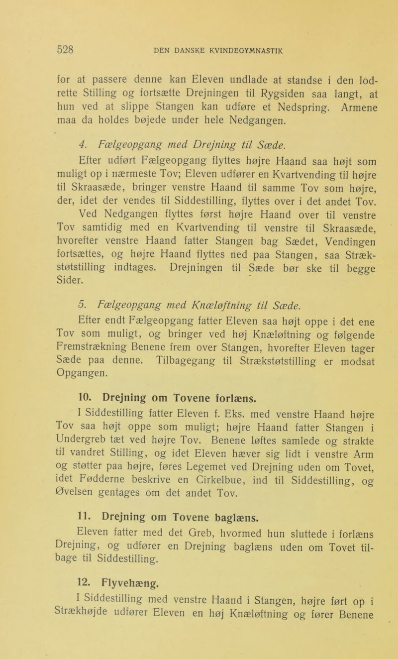 for at passere denne kan Eleven undlade at standse i den lod- rette Stilling og fortsætte Drejningen til Rygsiden saa langt, at hun ved at slippe Stangen kan udføre et Nedspring. Armene maa da holdes bøjede under hele Nedgangen. 4. Fælgeopgang med Drejning til Sæde. Efter udført Fælgeopgang flyttes højre Haand saa højt som muligt op i nærmeste Tov; Eleven udfører en Kvartvending til højre til Skraasæde, bringer venstre Haand til samme Tov som højre, der, idet der vendes til Siddestilling, flyttes over i det andet Tov. Ved Nedgangen flyttes først højre Haand over til venstre Tov samtidig med en Kvartvending til venstre til Skraasæde, hvorefter venstre Haand fatter Stangen bag Sædet, Vendingen fortsættes, og højre Haand flyttes ned paa Stangen, saa Stræk- støtstilling indtages. Drejningen til Sæde bør ske til begge Sider. 5. Fælgeopgang med Knæløftning til Sæde. Efter endt Fælgeopgang fatter Eleven saa højt oppe i det ene Tov som muligt, og bringer ved høj Knæløftning og følgende Fremstrækning Benene frem over Stangen, hvorefter Eleven tager Sæde paa denne. Tilbagegang til Strækstøtstilling er modsat Opgangen. 10. Drejning om Tovene forlæns. 1 Siddestilling fatter Eleven f. Eks. med venstre Haand højre Tov saa højt oppe som muligt; højre Haand fatter Stangen i Undergreb tæt ved højre Tov. Benene løftes samlede og strakte til vandret Stilling, og idet Eleven hæver sig lidt i venstre Arm og støtter paa højre, føres Legemet ved Drejning uden om Tovet, idet Fødderne beskrive en Cirkelbue, ind til Siddestilling, og Øvelsen gentages om det andet Tov. 11. Drejning om Tovene baglæns. Eleven fatter med det Greb, hvormed hun sluttede i forlæns Drejning, og udfører en Drejning baglæns uden om Tovet til- bage til Siddestilling. 12. Flyvehæng. I Siddestilling med venstre Haand i Stangen, højre ført op i Strækhøjde udfører Eleven en høj Knæløftning og fører Benene