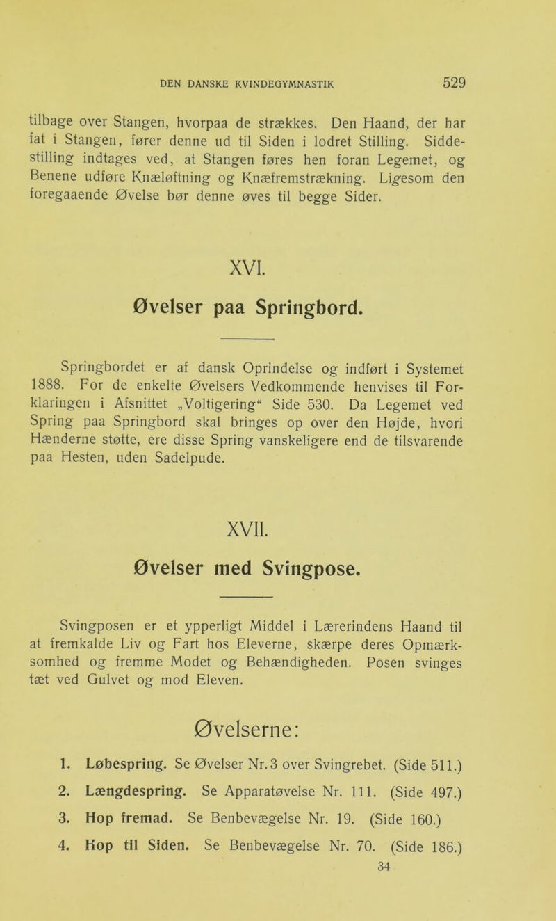tilbage over Stangen, hvorpaa de strækkes. Den Haand, der har fat i Stangen, fører denne ud til Siden i lodret Stilling. Sidde- stilling indtages ved, at Stangen føres hen foran Legemet, og Benene udføre Knæløftning og Knæfremstrækning. Ligesom den foregaaende Øvelse bør denne øves til begge Sider. XVI. øvelser paa Springbord. springbordet er af dansk Oprindelse og indført i Systemet 1888. For de enkelte Øvelsers Vedkommende henvises til For- klaringen i Afsnittet „Voltigering“ Side 530. Da Legemet ved Spring paa Springbord skal bringes op over den Højde, hvori Hænderne støtte, ere disse Spring vanskeligere end de tilsvarende paa Hesten, uden Sadelpude. XVII. øvelser med Svingpose. Svingposen er et ypperligt Middel i Lærerindens Haand til at fremkalde Liv og Fart hos Eleverne, skærpe deres Opmærk- somhed og fremme Modet og Behændigheden. Posen svinges tæt ved Gulvet og mod Eleven. øvelserne: 1. Løbespring. Se Øvelser Nr. 3 over Svingrebet. (Side 511.) 2. Længdespring. Se Apparatøvelse Nr. 111. (Side 497.) 3. Hop fremad. Se Benbevægelse Nr. 19. (Side 160.) Kop til Siden. Se Benbevægelse Nr. 70. (Side 186.) 34 4.