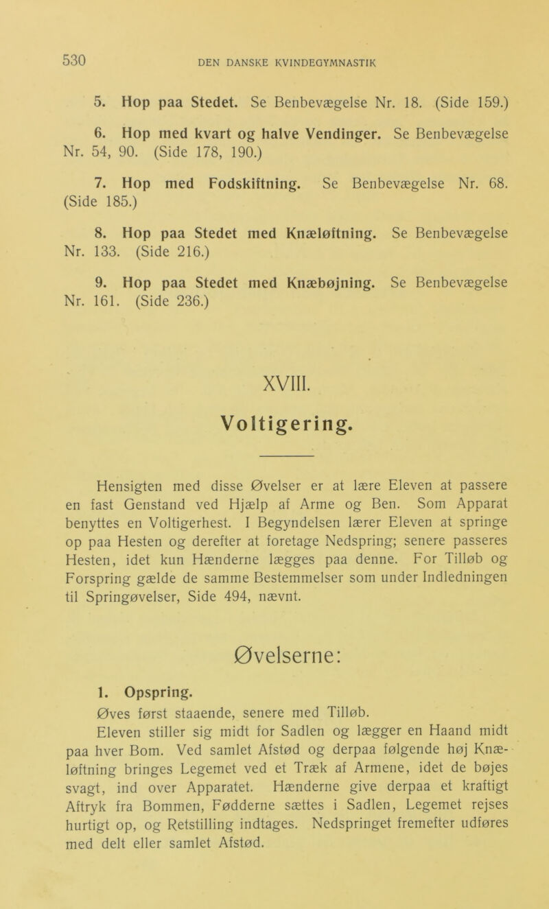 5. Hop paa Stedet. Se Benbevægelse Nr. 18. (Side 159.) 6. Hop med kvart og halve Vendinger. Se Benbevægelse Nr. 54, 90. (Side 178, 190.) 7. Hop med Fodskiftning. Se Benbevægelse Nr. 68. (Side 185.) 8. Hop paa Stedet med Knæløftning. Se Benbevægelse Nr. 133. (Side 216.) 9. Hop paa Stedet med Knæbøjning. Se Benbevægelse Nr. 161. (Side 236.) XVIII. Voltigering. Hensigten med disse Øvelser er at lære Eleven at passere en fast Genstand ved Hjælp af Arme og Ben. Som Apparat benyttes en Voltigerhest. I Begyndelsen lærer Eleven at springe op paa Hesten og derefter at foretage Nedspring; senere passeres Hesten, idet kun Hænderne lægges paa denne. For Tilløb og Forspring gælde de samme Bestemmelser som under Indledningen til Springøvelser, Side 494, nævnt. øvelserne: 1. Opspring. Øves først staaende, senere med Tilløb. Eleven stiller sig midt for Sadlen og lægger en Haand midt paa hver Bom. Ved samlet Afstød og derpaa følgende høj Knæ- løftning bringes Legemet ved et Træk af Armene, idet de bøjes svagt, ind over Apparatet. Hænderne give derpaa et kraftigt Aftryk fra Bommen, Fødderne sættes i Sadlen, Legemet rejses hurtigt op, og Retstilling indtages. Nedspringet fremefter udføres med delt eller samlet Afstød.