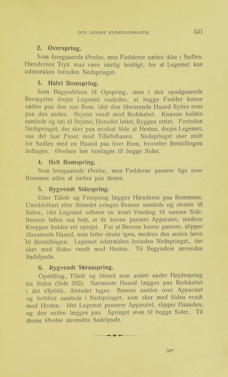 2. Overspring. Som foregaaeiide Øvelse, men Fødderne sættes ikke i Sadlen. Hændernes Tryk maa være særlig kraftigt, for at Legemet kan udstrækkes forinden Nedspringet. 3. Halvt Bomspring. Som Begyndelsen til Opspring, men i den opadgaaende Bevægelse drejes Legemet saaledes, at begge Fødder kunne sættes paa den ene Bom, idet den tilsvarende Haand flyttes over paa den anden. Brystet vendt mod Redskabet. Knæene holdes samlede og tæt til Brystet, Hovedet løftet. Ryggen rettet. Forinden Nedspringet, der sker paa modsat Side af Hesten, drejes Legemet, saa det faar Front mod Tilløbsbanen. Nedspringet sker midt for Sadlen med en Haand paa hver Bom, hvorefter Retstillingen indtages. Øvelsen bør foretages til begge Sider. 4. Helt Bomspring. Som foregaaende Øvelse, men Fødderne passere lige over Bommen uden at sættes paa denne. 5. Rygvendt Sidespring. Efter Tilløb og Forspring lægges Hænderne paa Bommene. Umiddelbart efter Afstødet svinges Benene samlede og strakte til Siden, idet Legemet udfører en kvart Vending til samme Side. Benene løftes saa højt, at de kunne passere Apparatet, medens Kroppen holdes vel oprejst. For at Benene kunne passere, slipper tilsvarende Haand, men fatter straks igen, medens den anden føres ‘til Retstillingen. Legemet udstrækkes forinden Nedspringet, der sker med Siden vendt mod Hesten. Til Begyndere anvendes Sadelpude. 6. Rygvendt Skraaspring. Opstilling, Tilløb og Afstød som anført under Højdespring fra Siden (Side 502). Nærmeste Haand lægges paa Redskabet i det Øjeblik, Afstødet tages. Benene samles over Apparatet og forblive samlede i Nedspringet, som sker med Siden vendt mod Hesten. Idet Legemet passerer Apparatet, slipper Haanden, og den anden lægges paa. Springet øves til begge Sider. Til denne Øvelse anvendes Sadelpude. 34*