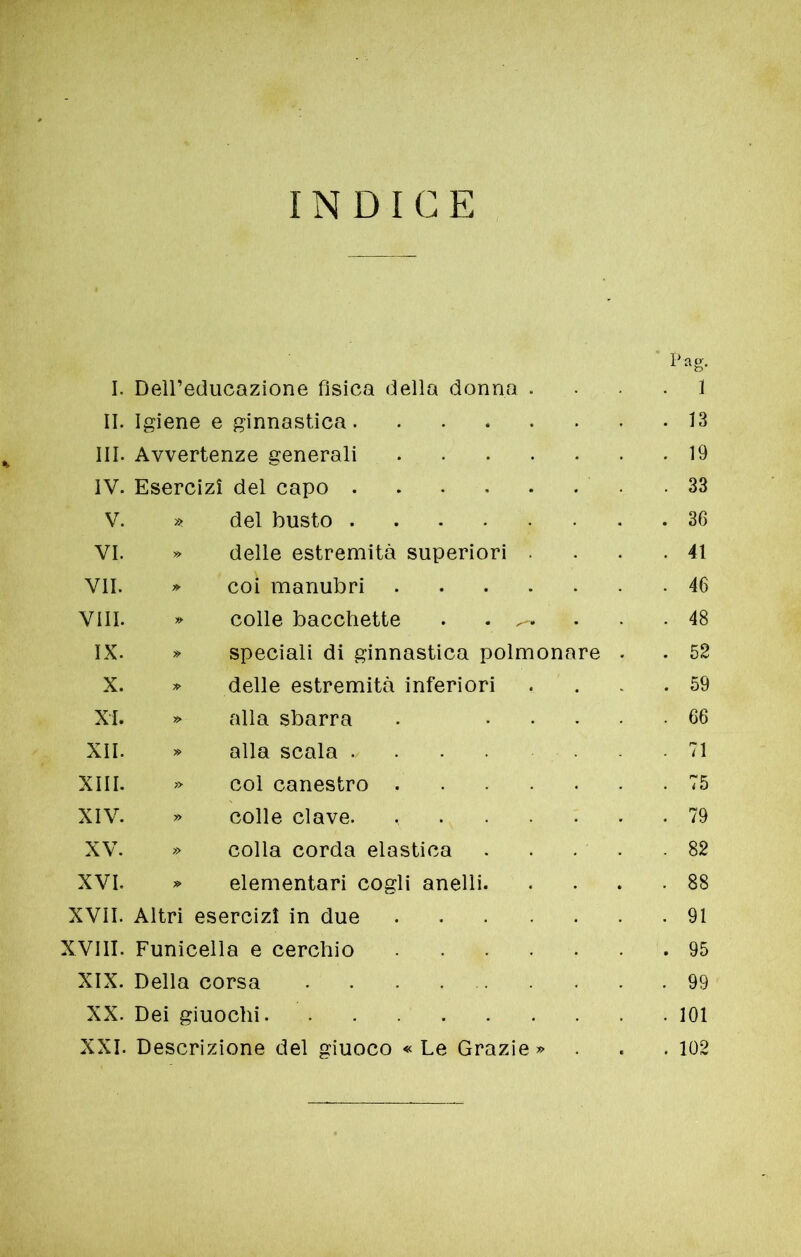 INDICE Pag. I. Dell’educazione fisica della donna . . 1 II. Igiene e ginnastica . 13 III. Avvertenze generali . 19 IV. Esercizi del capo . 33 V. » del busto . 36 VI. » delle estremità superiori . . 41 VII. » coi manubri . 46 Vili. * colle bacchette . ^ . 48 IX. » speciali di ginnastica polmonare . . 52 X. » delle estremità inferiori . 59 XI. » alla sbarra . .... . 66 XII. » alla scala . 71 XIII. » col canestro . 75 XIV. » colle clave. . 79 XV. » colla corda elastica . 82 XVI. » elementari cogli anelli. . 88 XVII. Altri esercizi in due . 91 XVIII. Funicella e cerchio . 95 XIX. Della corsa . 99 XX. Dei giuochi . 101 XXI. Descrizione del giuoco « Le Grazie » . 102